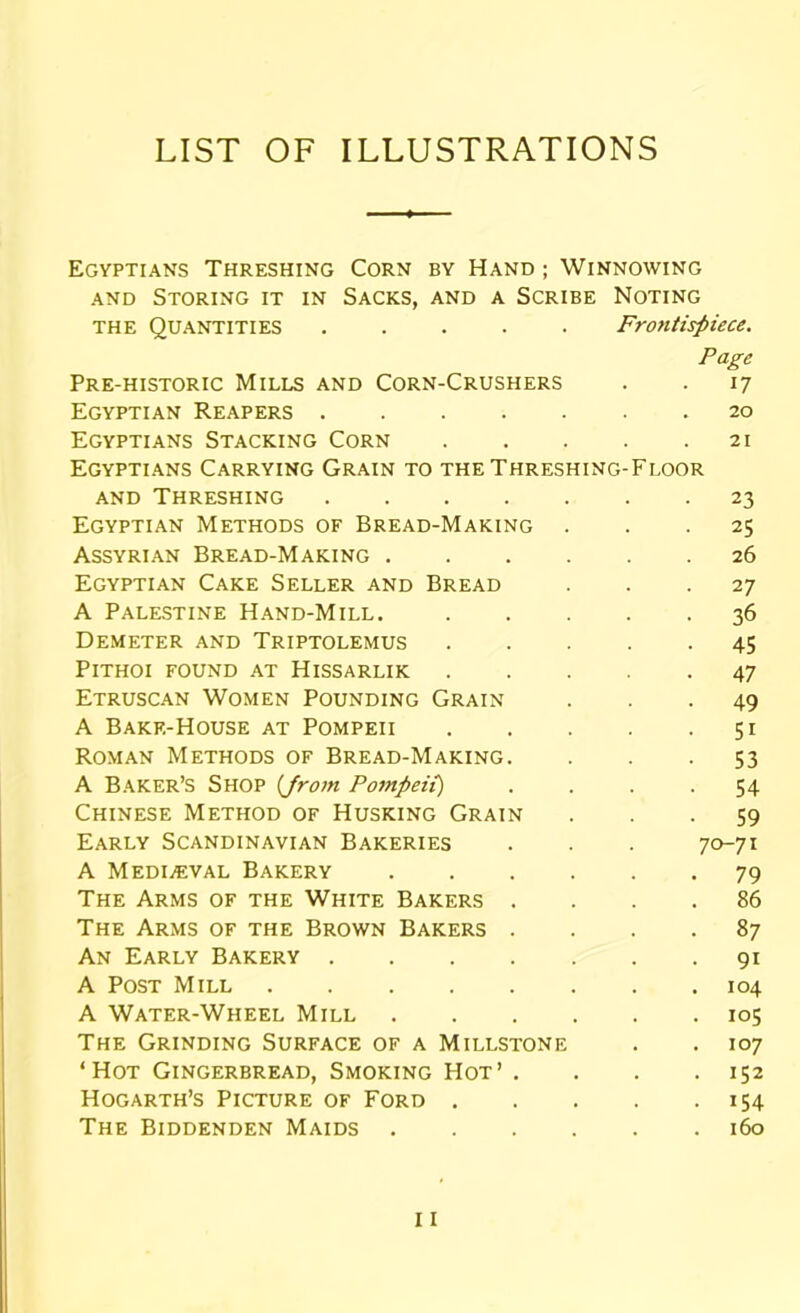 LIST OF ILLUSTRATIONS Egyptians Threshing Corn by Hand ; Winnowing and Storing it in Sacks, and a Scribe Noting the Quantities Frontispiece. Page Pre-historic Mills and Corn-Crushers . . 17 Egyptian Reapers 20 Egyptians Stacking Corn 21 Egyptians Carrying Grain to the Threshing-Floor and Threshing 23 Egyptian Methods of Bread-Making ... 25 Assyrian Bread-Making 26 Egyptian Cake Seller and Bread ... 27 A Palestine Hand-Mill. 36 Demeter and Triptolemus 45 PlTHOI FOUND AT HlSSARLIK 47 Etruscan Women Pounding Grain ... 49 A Bakf.-House at Pompeii 51 Roman Methods of Bread-Making. . . -53 A Baker’s Shop {Jrom Pompeii) .... 54 Chinese Method of Husking Grain ... 59 Early Scandinavian Bakeries . . . 70-71 A Medieval Bakery 79 The Arms of the White Bakers .... 86 The Arms of the Brown Bakers .... 87 An Early Bakery 91 A Post Mill 104 A Water-Wheel Mill 105 The Grinding Surface of a Millstone . . 107 ‘Hot Gingerbread, Smoking Hot’ . . . .152 Hogarth’s Picture of Ford 154 The Biddenden Maids 160