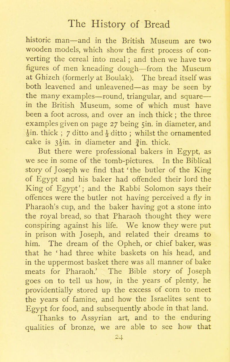 historic man—and in the British Museum are two wooden models, which show the first process of con- verting the cereal into meal ; and then we have two figures of men kneading dough—from the Museum at Ghizeh (formerly at Boulak). The bread itself was both leavened and unleavened—as may be seen by the many examples—round, triangular, and square— in the British Museum, some of which must have been a foot across, and over an inch thick; the three examples given on page 27 being 5in. in diameter, and •jin. thick ; 7 ditto and £ ditto ; whilst the ornamented cake is 3^in. in diameter and fin. thick. But there were professional bakers in Egypt, as we see in some of the tomb-pictures. In the Biblical story of Joseph we find that ‘the butler of the King of Egypt and his baker had offended their lord the King of Egypt’; and the Rabbi Solomon says their offences were the butler not having perceived a fly in Pharaoh’s cup, and the baker having got a stone into the royal bread, so that Pharaoh thought they were conspiring against his life. We know they were put in prison with Joseph, and related their dreams to him. The dream of the Opheh, or chief baker, was that he ‘ had three white baskets on his head, and in the uppermost basket there was all manner of bake meats for Pharaoh.’ The Bible story of Joseph goes on to tell us how, in the years of plenty, he providentially stored up the excess of corn to meet the years of famine, and how the Israelites sent to Egypt for food, and subsequently abode in that land. Thanks to Assyrian art, and to the enduring qualities of bronze, we are able to see how that