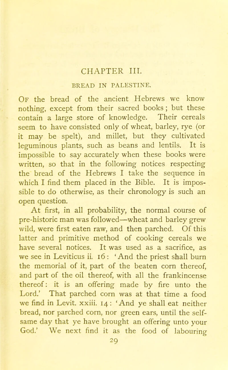 CHAPTER III. BREAD IN PALESTINE. Of the bread of the ancient Hebrews we know nothing, except from their sacred books ; but these contain a large store of knowledge. Their cereals seem to have consisted only of wheat, barley, rye (or it may be spelt), and millet, but they cultivated leguminous plants, such as beans and lentils. It is impossible to say accurately when these books were written, so that in the following notices respecting the bread of the Hebrews I take the sequence in which I find them placed in the Bible. It is impos- sible to do otherwise, as their chronology is such an open question. At first, in all probability, the normal course of pre-historic man was followed—wheat and barley grew wild, were first eaten raw, and then parched. Of this latter and primitive method of cooking cereals we have several notices. It was used as a sacrifice, as we see in Leviticus ii. 16: ‘And the priest shall burn the memorial of it, part of the beaten corn thereof, and part of the oil thereof, with all the frankincense thereof: it is an offering made by fire unto the Lord.’ That parched corn was at that time a food we find in Levit. xxiii. 14: ‘And ye shall eat neither bread, nor parched corn, nor green ears, until the self- same day that ye have brought an offering unto your God.’ We next find it as the food of labouring