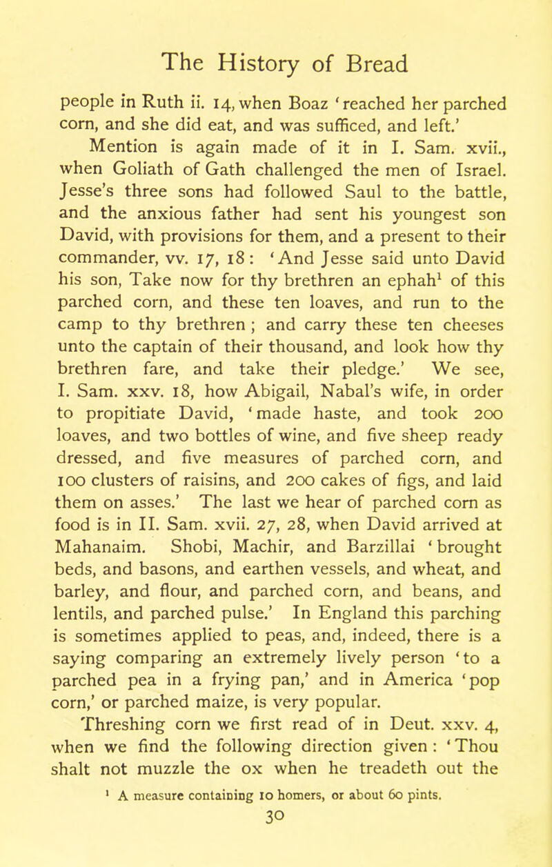 people in Ruth ii. 14, when Boaz ‘reached her parched corn, and she did eat, and was sufficed, and left.’ Mention is again made of it in I. Sam. xvii., when Goliath of Gath challenged the men of Israel. Jesse’s three sons had followed Saul to the battle, and the anxious father had sent his youngest son David, with provisions for them, and a present to their commander, vv. 17, 18: ‘And Jesse said unto David his son, Take now for thy brethren an ephah1 of this parched corn, and these ten loaves, and run to the camp to thy brethren ; and carry these ten cheeses unto the captain of their thousand, and look how thy brethren fare, and take their pledge.’ We see, I. Sam. xxv. 18, how Abigail, Nabal’s wife, in order to propitiate David, ‘ made haste, and took 200 loaves, and two bottles of wine, and five sheep ready dressed, and five measures of parched corn, and 100 clusters of raisins, and 200 cakes of figs, and laid them on asses.’ The last we hear of parched com as food is in II. Sam. xvii. 27, 28, when David arrived at Mahanaim. Shobi, Machir, and Barzillai ‘ brought beds, and basons, and earthen vessels, and wheat, and barley, and flour, and parched corn, and beans, and lentils, and parched pulse.’ In England this parching is sometimes applied to peas, and, indeed, there is a saying comparing an extremely lively person ‘to a parched pea in a frying pan,’ and in America ‘pop corn,’ or parched maize, is very popular. Threshing corn we first read of in Deut. xxv. 4, when we find the following direction given : ‘ Thou shalt not muzzle the ox when he treadeth out the ' A measure containing 10 homers, or about 60 pints.