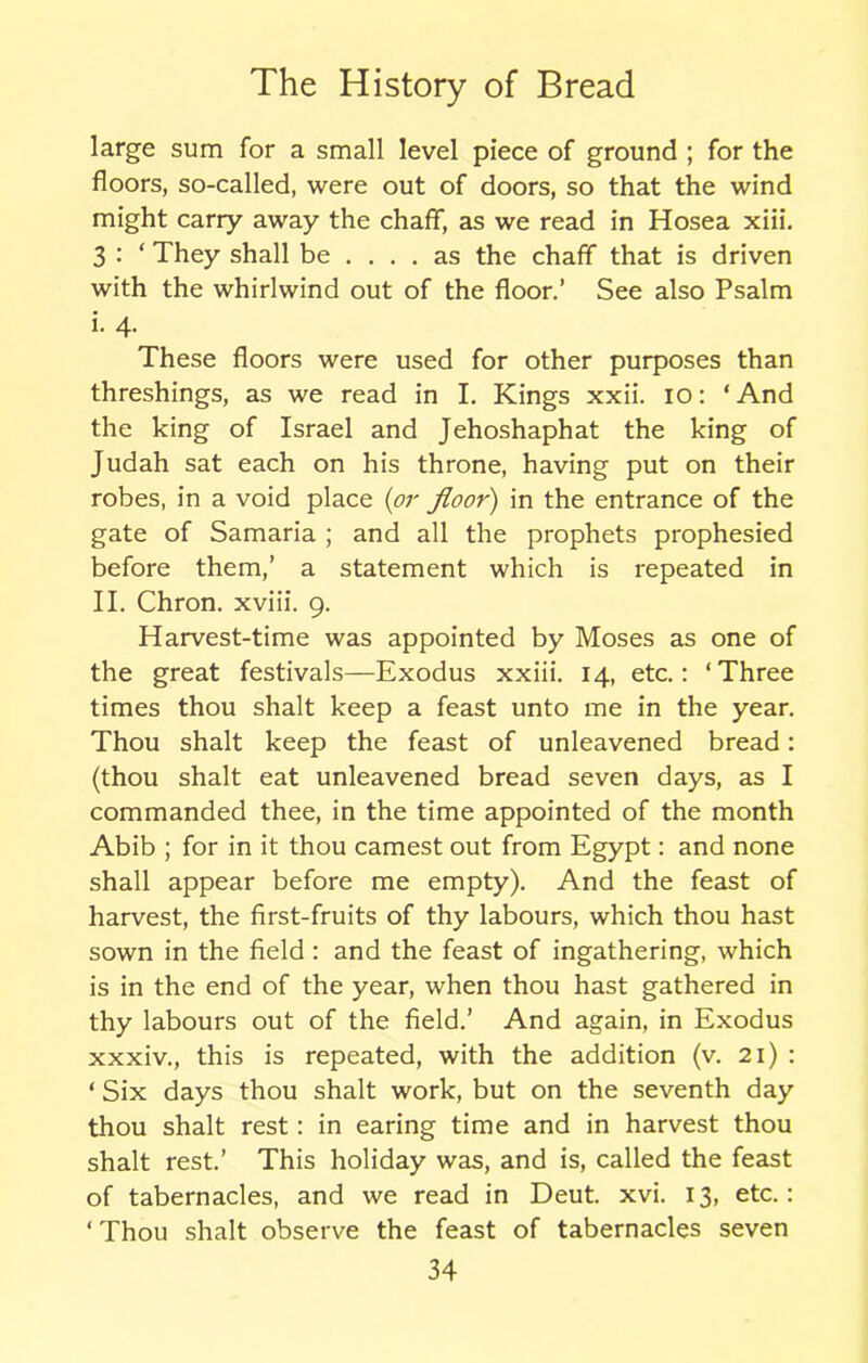 large sum for a small level piece of ground ; for the floors, so-called, were out of doors, so that the wind might carry away the chaff, as we read in Hosea xiii. 3 : ‘ They shall be .... as the chaff that is driven with the whirlwind out of the floor.’ See also Psalm i. 4. These floors were used for other purposes than threshings, as we read in I. Kings xxii. 10: ‘And the king of Israel and Jehoshaphat the king of Judah sat each on his throne, having put on their robes, in a void place (or floor) in the entrance of the gate of Samaria ; and all the prophets prophesied before them,’ a statement which is repeated in II. Chron. xviii. 9. Harvest-time was appointed by Moses as one of the great festivals—Exodus xxiii. 14, etc.: ‘Three times thou shalt keep a feast unto me in the year. Thou shalt keep the feast of unleavened bread: (thou shalt eat unleavened bread seven days, as I commanded thee, in the time appointed of the month Abib ; for in it thou earnest out from Egypt: and none shall appear before me empty). And the feast of harvest, the first-fruits of thy labours, which thou hast sown in the field : and the feast of ingathering, which is in the end of the year, when thou hast gathered in thy labours out of the field.’ And again, in Exodus xxxiv., this is repeated, with the addition (v. 21) : ‘ Six days thou shalt work, but on the seventh day thou shalt rest: in earing time and in harvest thou shalt rest.’ This holiday was, and is, called the feast of tabernacles, and we read in Deut. xvi. 13, etc.: ‘ Thou shalt observe the feast of tabernacles seven