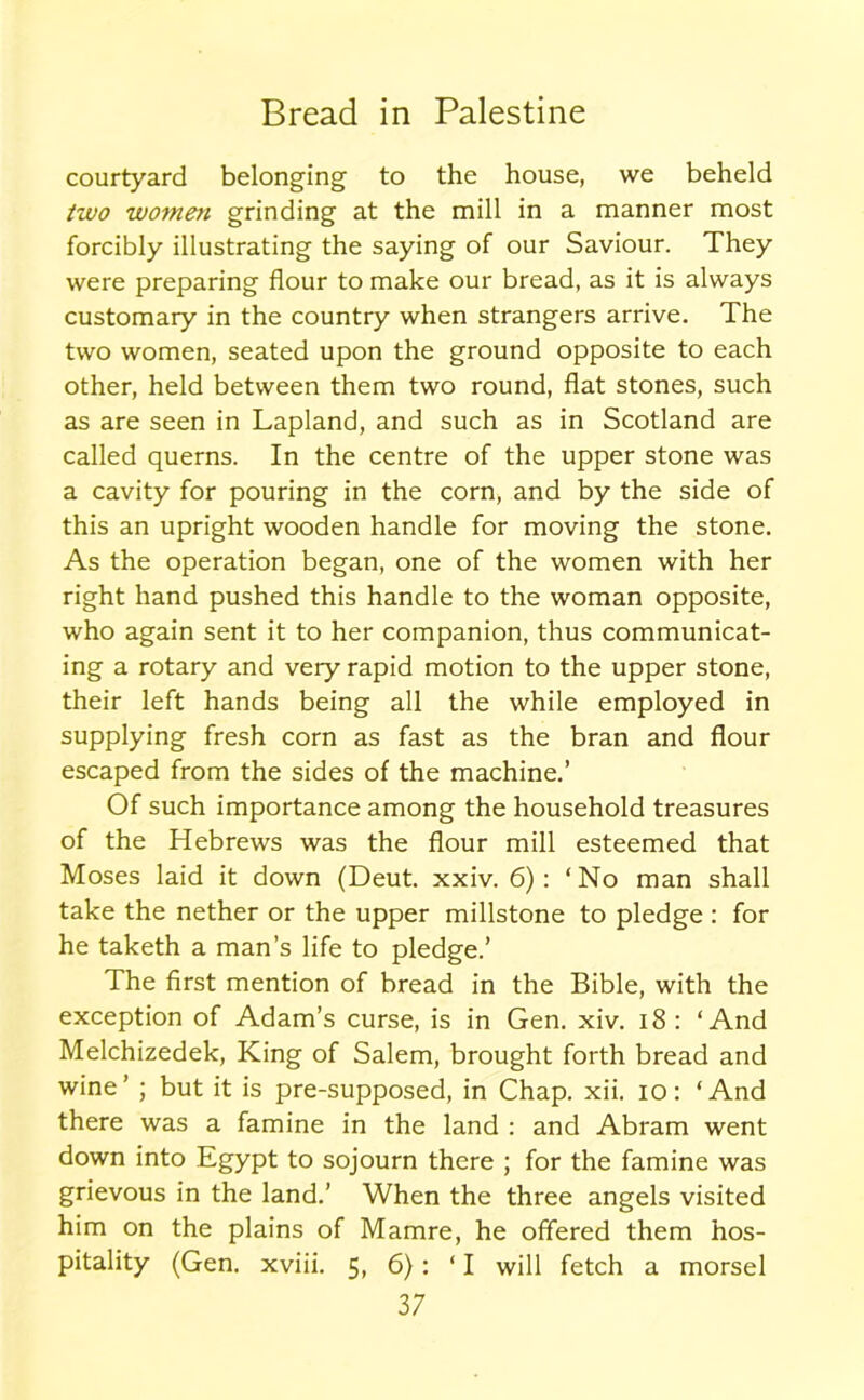 courtyard belonging to the house, we beheld two women grinding at the mill in a manner most forcibly illustrating the saying of our Saviour. They were preparing flour to make our bread, as it is always customary in the country when strangers arrive. The two women, seated upon the ground opposite to each other, held between them two round, flat stones, such as are seen in Lapland, and such as in Scotland are called querns. In the centre of the upper stone was a cavity for pouring in the corn, and by the side of this an upright wooden handle for moving the stone. As the operation began, one of the women with her right hand pushed this handle to the woman opposite, who again sent it to her companion, thus communicat- ing a rotary and very rapid motion to the upper stone, their left hands being all the while employed in supplying fresh corn as fast as the bran and flour escaped from the sides of the machine.’ Of such importance among the household treasures of the Hebrews was the flour mill esteemed that Moses laid it down (Deut. xxiv. 6): ‘No man shall take the nether or the upper millstone to pledge : for he taketh a man’s life to pledge.’ The first mention of bread in the Bible, with the exception of Adam’s curse, is in Gen. xiv. 18 : ‘And Melchizedek, King of Salem, brought forth bread and wine’ ; but it is pre-supposed, in Chap. xii. io: ‘And there was a famine in the land : and Abram went down into Egypt to sojourn there ; for the famine was grievous in the land.’ When the three angels visited him on the plains of Mamre, he offered them hos- pitality (Gen. xviii. 5, 6): ‘I will fetch a morsel