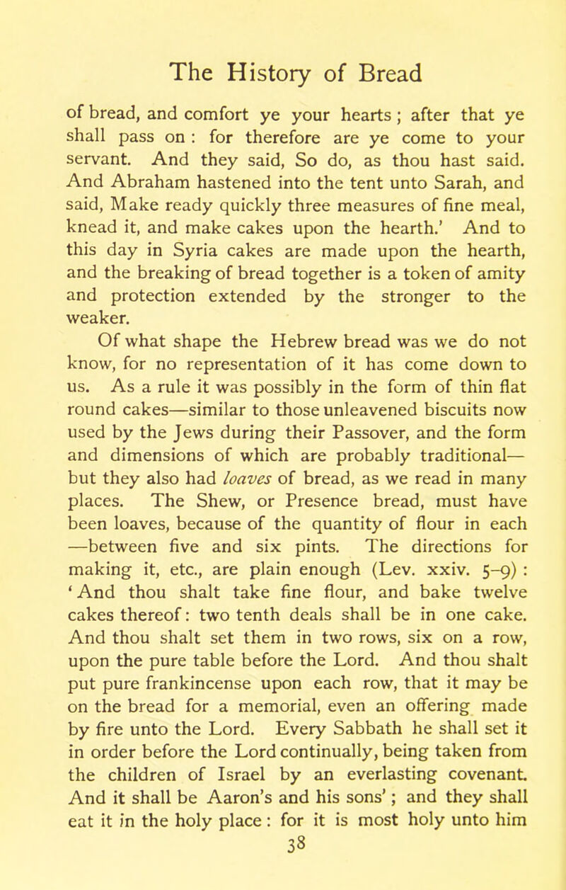 of bread, and comfort ye your hearts ; after that ye shall pass on : for therefore are ye come to your servant. And they said, So do, as thou hast said. And Abraham hastened into the tent unto Sarah, and said, Make ready quickly three measures of fine meal, knead it, and make cakes upon the hearth.’ And to this day in Syria cakes are made upon the hearth, and the breaking of bread together is a token of amity and protection extended by the stronger to the weaker. Of what shape the Hebrew bread was we do not know, for no representation of it has come down to us. As a rule it was possibly in the form of thin flat round cakes—similar to those unleavened biscuits now used by the Jews during their Passover, and the form and dimensions of which are probably traditional— but they also had loaves of bread, as we read in many places. The Shew, or Presence bread, must have been loaves, because of the quantity of flour in each —between five and six pints. The directions for making it, etc., are plain enough (Lev. xxiv. 5-9) : ‘ And thou shalt take fine flour, and bake twelve cakes thereof: two tenth deals shall be in one cake. And thou shalt set them in two rows, six on a row, upon the pure table before the Lord. And thou shalt put pure frankincense upon each row, that it may be on the bread for a memorial, even an offering made by fire unto the Lord. Every Sabbath he shall set it in order before the Lord continually, being taken from the children of Israel by an everlasting covenant. And it shall be Aaron’s and his sons’; and they shall eat it in the holy place : for it is most holy unto him