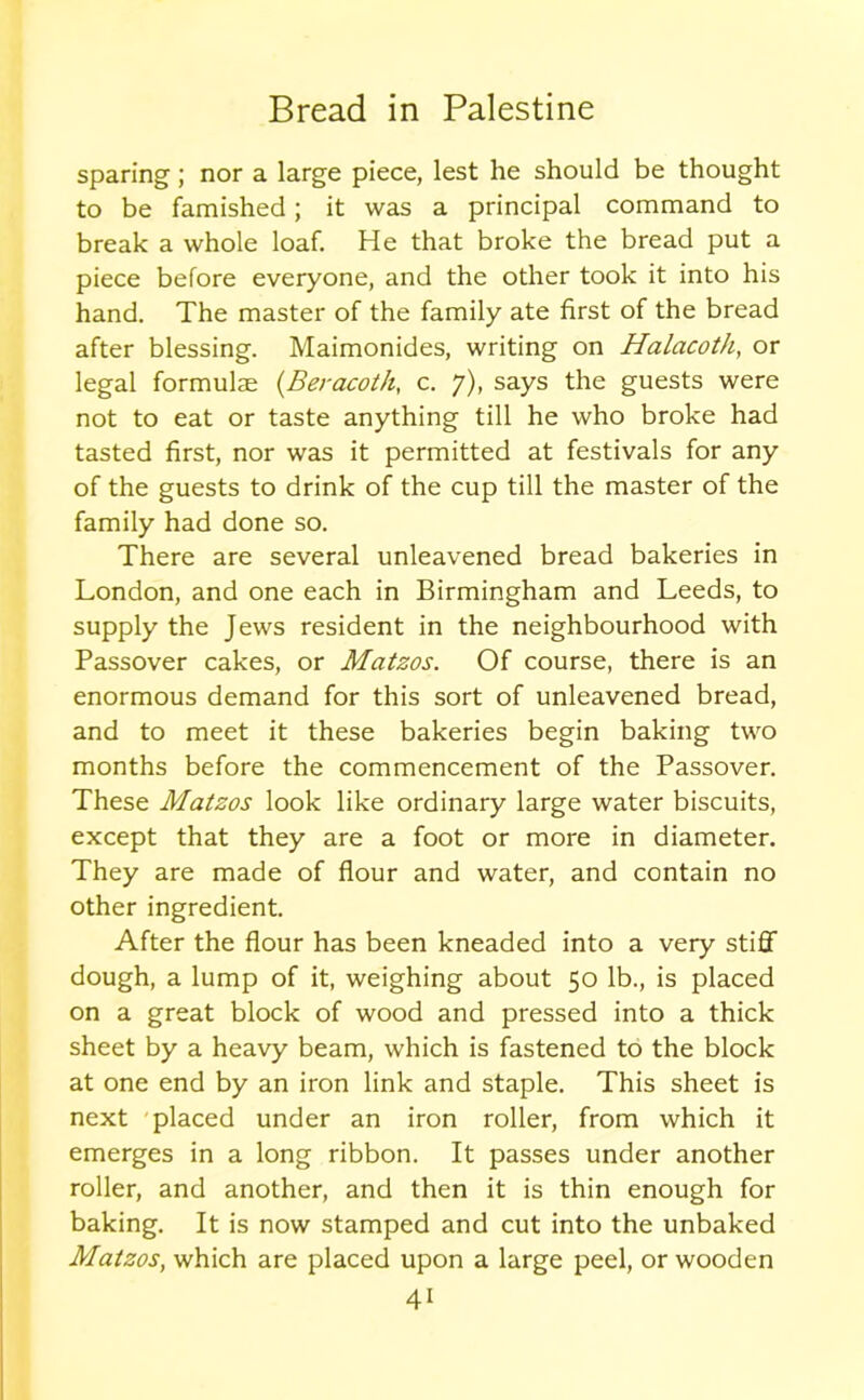 sparing; nor a large piece, lest he should be thought to be famished; it was a principal command to break a whole loaf. He that broke the bread put a piece before everyone, and the other took it into his hand. The master of the family ate first of the bread after blessing. Maimonides, writing on Halacoth, or legal formulae (Beracoth, c. 7), says the guests were not to eat or taste anything till he who broke had tasted first, nor was it permitted at festivals for any of the guests to drink of the cup till the master of the family had done so. There are several unleavened bread bakeries in London, and one each in Birmingham and Leeds, to supply the Jews resident in the neighbourhood with Passover cakes, or Matzos. Of course, there is an enormous demand for this sort of unleavened bread, and to meet it these bakeries begin baking two months before the commencement of the Passover. These Matzos look like ordinary large water biscuits, except that they are a foot or more in diameter. They are made of flour and water, and contain no other ingredient. After the flour has been kneaded into a very stiff dough, a lump of it, weighing about 50 lb., is placed on a great block of wood and pressed into a thick sheet by a heavy beam, which is fastened to the block at one end by an iron link and staple. This sheet is next placed under an iron roller, from which it emerges in a long ribbon. It passes under another roller, and another, and then it is thin enough for baking. It is now stamped and cut into the unbaked Matzos, which are placed upon a large peel, or wooden