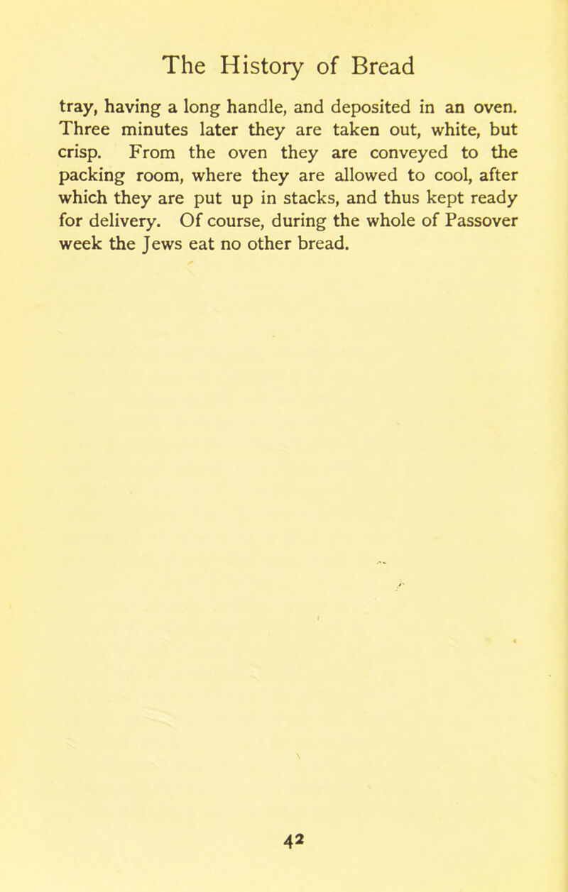 tray, having a long handle, and deposited in an oven. Three minutes later they are taken out, white, but crisp. From the oven they are conveyed to the packing room, where they are allowed to cool, after which they are put up in stacks, and thus kept ready for delivery. Of course, during the whole of Passover week the Jews eat no other bread.