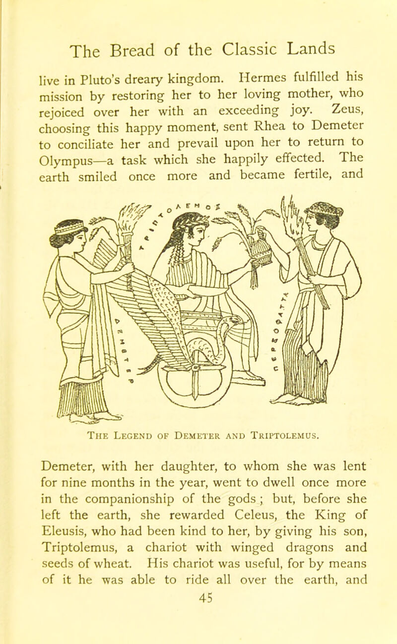 live in Pluto’s dreary kingdom. Hermes fulfilled his mission by restoring her to her loving mother, who rejoiced over her with an exceeding joy. Zeus, choosing this happy moment, sent Rhea to Demeter to conciliate her and prevail upon her to return to Olympus—a task which she happily effected. The earth smiled once more and became fertile, and The Legend of Demeter and Triptolemus. Demeter, with her daughter, to whom she was lent for nine months in the year, went to dwell once more in the companionship of the gods ; but, before she left the earth, she rewarded Celeus, the King of Eleusis, who had been kind to her, by giving his son, Triptolemus, a chariot with winged dragons and seeds of wheat. His chariot was useful, for by means of it he was able to ride all over the earth, and