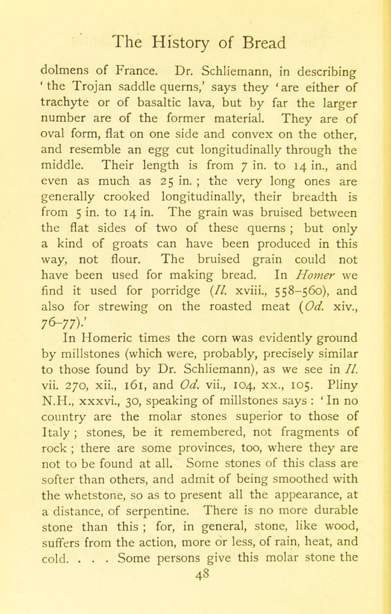 dolmens of France. Dr. Schliemann, in describing ‘the Trojan saddle querns,’ says they ‘are either of trachyte or of basaltic lava, but by far the larger number are of the former material. They are of oval form, flat on one side and convex on the other, and resemble an egg cut longitudinally through the middle. Their length is from 7 in. to 14 in., and even as much as 25 in. ; the very long ones are generally crooked longitudinally, their breadth is from 5 in. to 14 in. The grain was bruised between the flat sides of two of these querns ; but only a kind of groats can have been produced in this way, not flour. The bruised grain could not have been used for making bread. In Horner we find it used for porridge (//. xviii., 558-560), and also for strewing on the roasted meat (Od. xiv., 76-77).’ In Homeric times the corn was evidently ground by millstones (which were, probably, precisely similar to those found by Dr. Schliemann), as we see in II. vii. 270, xii., 161, and Od. vii., 104, xx., 105. Pliny N.H., xxxvi., 30, speaking of millstones says : ‘ In no country are the molar stones superior to those of Italy ; stones, be it remembered, not fragments of rock ; there are some provinces, too, where they are not to be found at all. Some stones of this class are softer than others, and admit of being smoothed with the whetstone, so as to present all the appearance, at a distance, of serpentine. There is no more durable stone than this ; for, in general, stone, like wood, suffers from the action, more or less, of rain, heat, and cold. . . . Some persons give this molar stone the