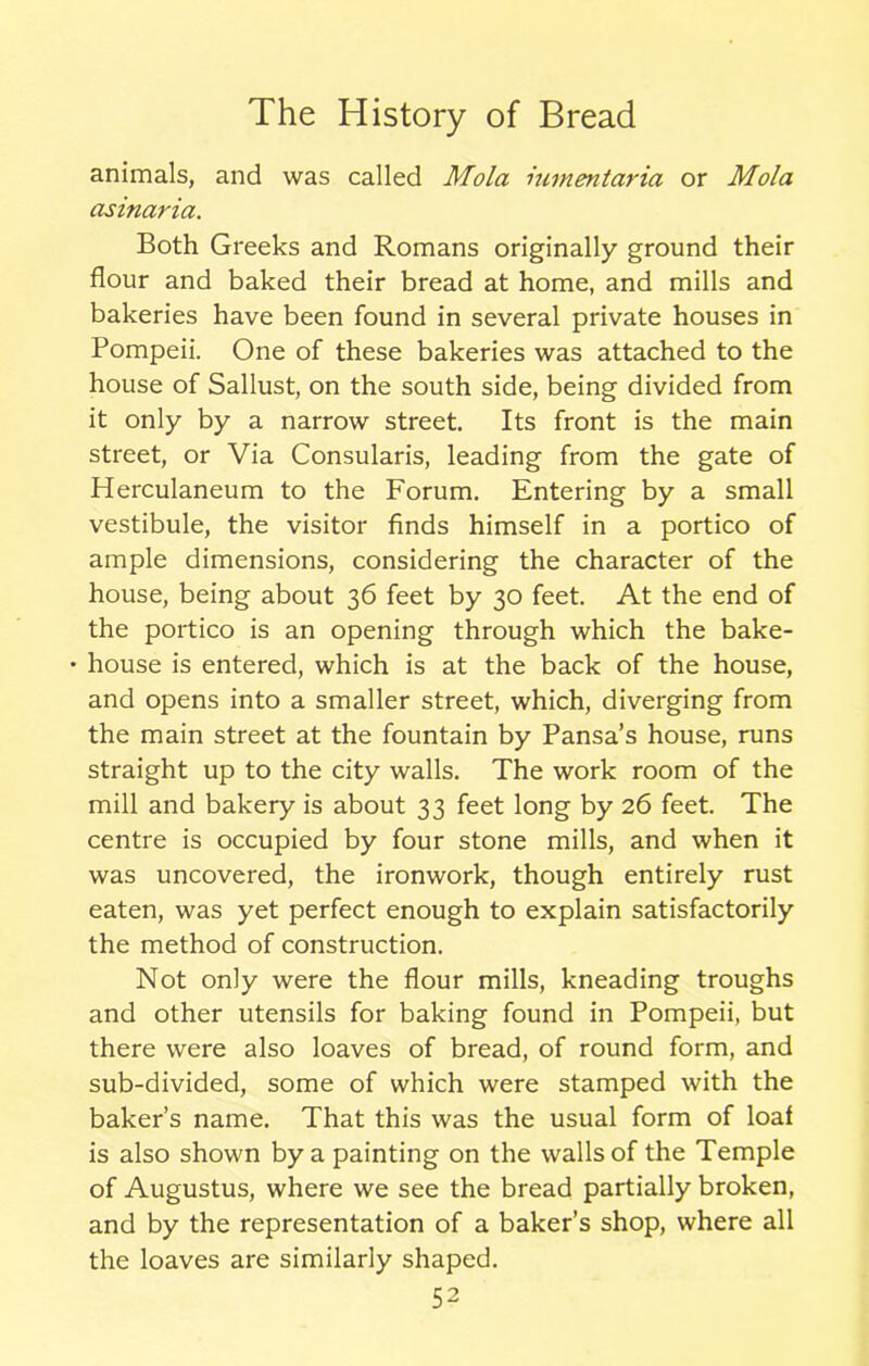 animals, and was called Mola himentaria or Mola asinaria. Both Greeks and Romans originally ground their flour and baked their bread at home, and mills and bakeries have been found in several private houses in Pompeii. One of these bakeries was attached to the house of Sallust, on the south side, being divided from it only by a narrow street. Its front is the main street, or Via Consularis, leading from the gate of Herculaneum to the Forum. Entering by a small vestibule, the visitor finds himself in a portico of ample dimensions, considering the character of the house, being about 36 feet by 30 feet. At the end of the portico is an opening through which the bake- • house is entered, which is at the back of the house, and opens into a smaller street, which, diverging from the main street at the fountain by Pansa’s house, runs straight up to the city walls. The work room of the mill and bakery is about 33 feet long by 26 feet. The centre is occupied by four stone mills, and when it was uncovered, the ironwork, though entirely rust eaten, was yet perfect enough to explain satisfactorily the method of construction. Not only were the flour mills, kneading troughs and other utensils for baking found in Pompeii, but there were also loaves of bread, of round form, and sub-divided, some of which were stamped with the baker’s name. That this was the usual form of loaf is also shown by a painting on the walls of the Temple of Augustus, where we see the bread partially broken, and by the representation of a baker’s shop, where all the loaves are similarly shaped.