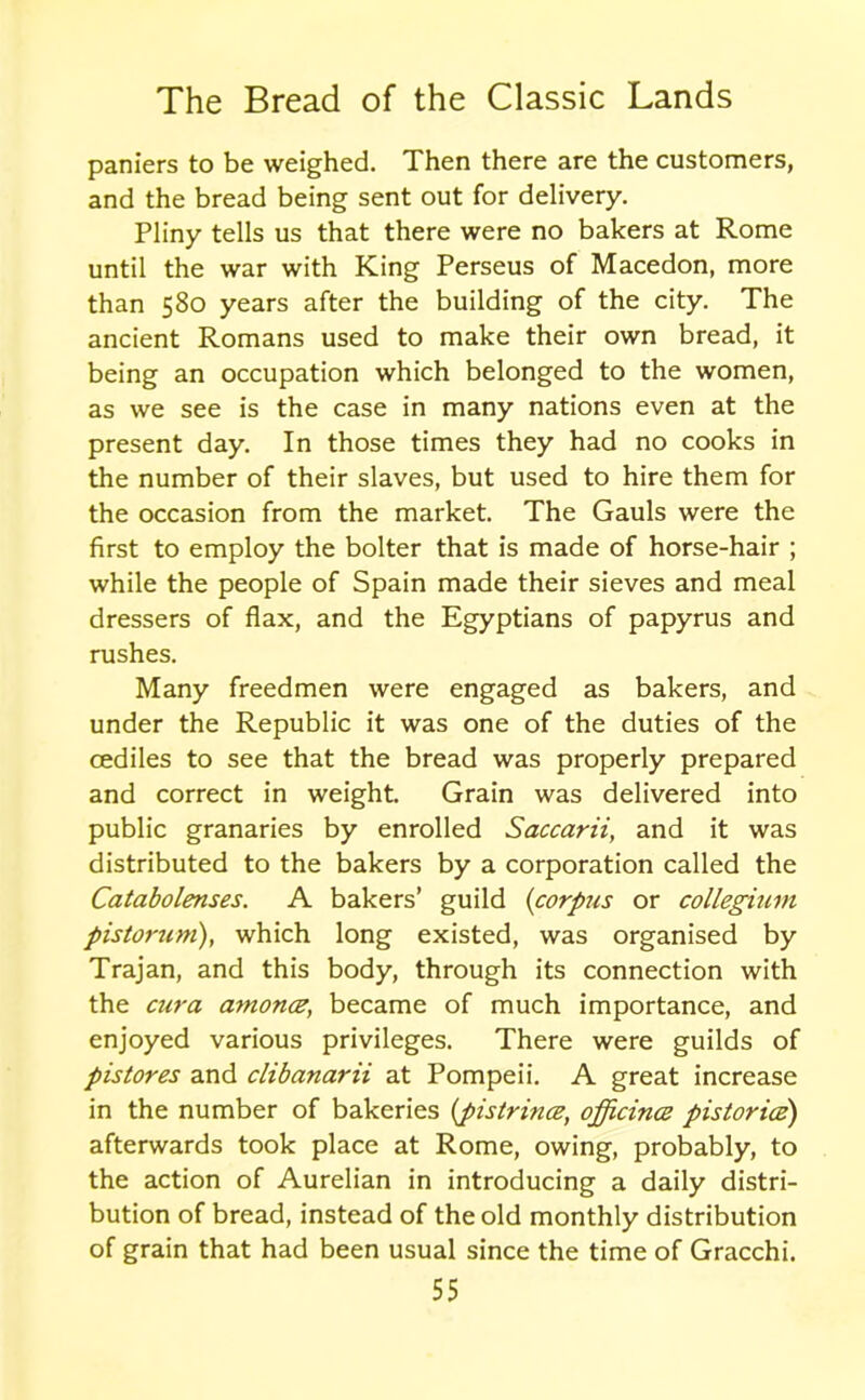 paniers to be weighed. Then there are the customers, and the bread being sent out for delivery. Pliny tells us that there were no bakers at Rome until the war with King Perseus of Macedon, more than 580 years after the building of the city. The ancient Romans used to make their own bread, it being an occupation which belonged to the women, as we see is the case in many nations even at the present day. In those times they had no cooks in the number of their slaves, but used to hire them for the occasion from the market. The Gauls were the first to employ the bolter that is made of horse-hair ; while the people of Spain made their sieves and meal dressers of flax, and the Egyptians of papyrus and rushes. Many freedmen were engaged as bakers, and under the Republic it was one of the duties of the cediles to see that the bread was properly prepared and correct in weight. Grain was delivered into public granaries by enrolled Saccarii, and it was distributed to the bakers by a corporation called the Catabolenses. A bakers’ guild {corpus or collegium pistorum), which long existed, was organised by Trajan, and this body, through its connection with the cur a amonce, became of much importance, and enjoyed various privileges. There were guilds of pistores and clibanarii at Pompeii. A great increase in the number of bakeries {pistrince, officince pistorice) afterwards took place at Rome, owing, probably, to the action of Aurelian in introducing a daily distri- bution of bread, instead of the old monthly distribution of grain that had been usual since the time of Gracchi.