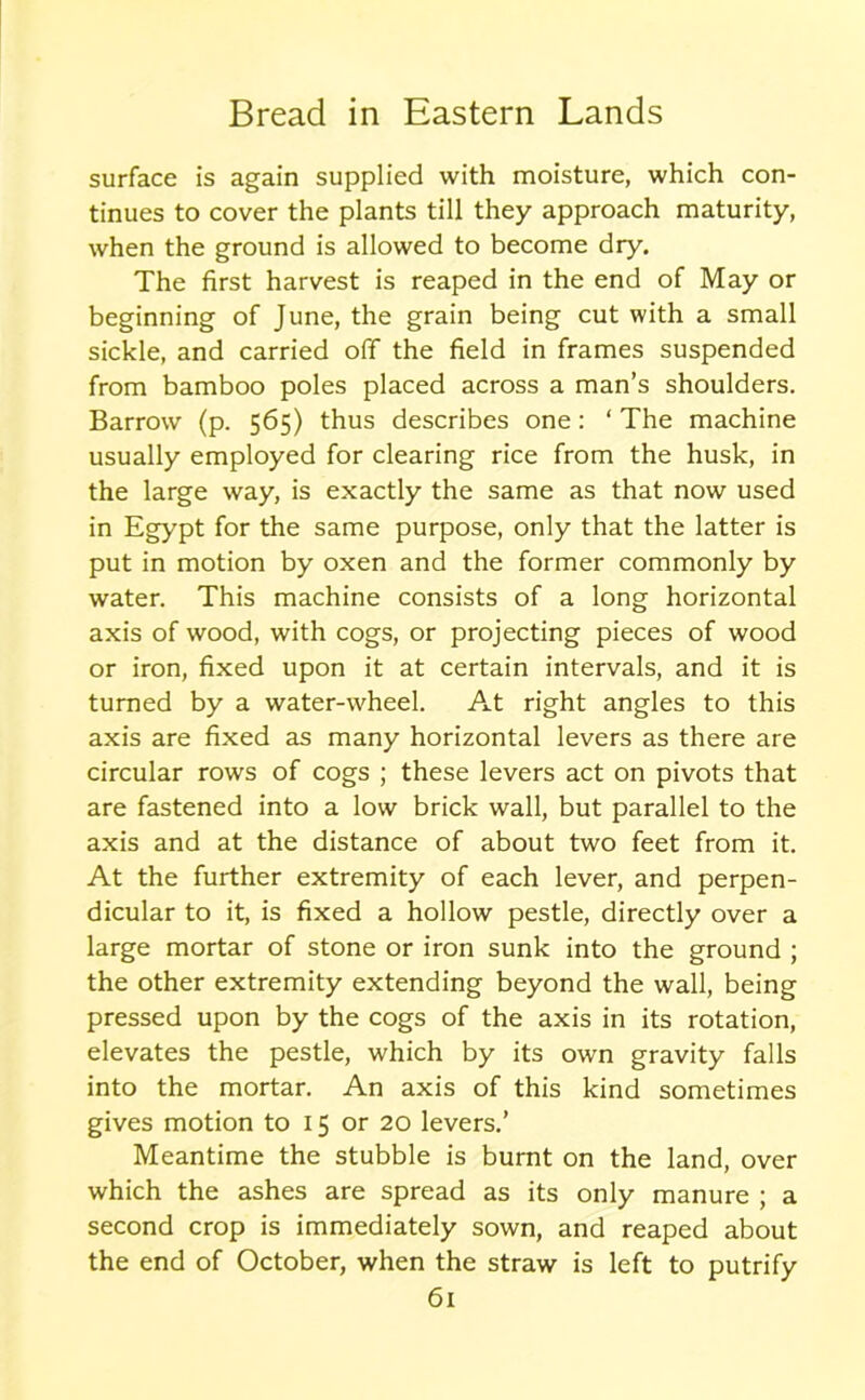 surface is again supplied with moisture, which con- tinues to cover the plants till they approach maturity, when the ground is allowed to become dry. The first harvest is reaped in the end of May or beginning of June, the grain being cut with a small sickle, and carried off the field in frames suspended from bamboo poles placed across a man’s shoulders. Barrow (p. 565) thus describes one: ‘ The machine usually employed for clearing rice from the husk, in the large way, is exactly the same as that now used in Egypt for the same purpose, only that the latter is put in motion by oxen and the former commonly by water. This machine consists of a long horizontal axis of wood, with cogs, or projecting pieces of wood or iron, fixed upon it at certain intervals, and it is turned by a water-wheel. At right angles to this axis are fixed as many horizontal levers as there are circular rows of cogs ; these levers act on pivots that are fastened into a low brick wall, but parallel to the axis and at the distance of about two feet from it. At the further extremity of each lever, and perpen- dicular to it, is fixed a hollow pestle, directly over a large mortar of stone or iron sunk into the ground ; the other extremity extending beyond the wall, being pressed upon by the cogs of the axis in its rotation, elevates the pestle, which by its own gravity falls into the mortar. An axis of this kind sometimes gives motion to 15 or 20 levers.’ Meantime the stubble is burnt on the land, over which the ashes are spread as its only manure ; a second crop is immediately sown, and reaped about the end of October, when the straw is left to putrify
