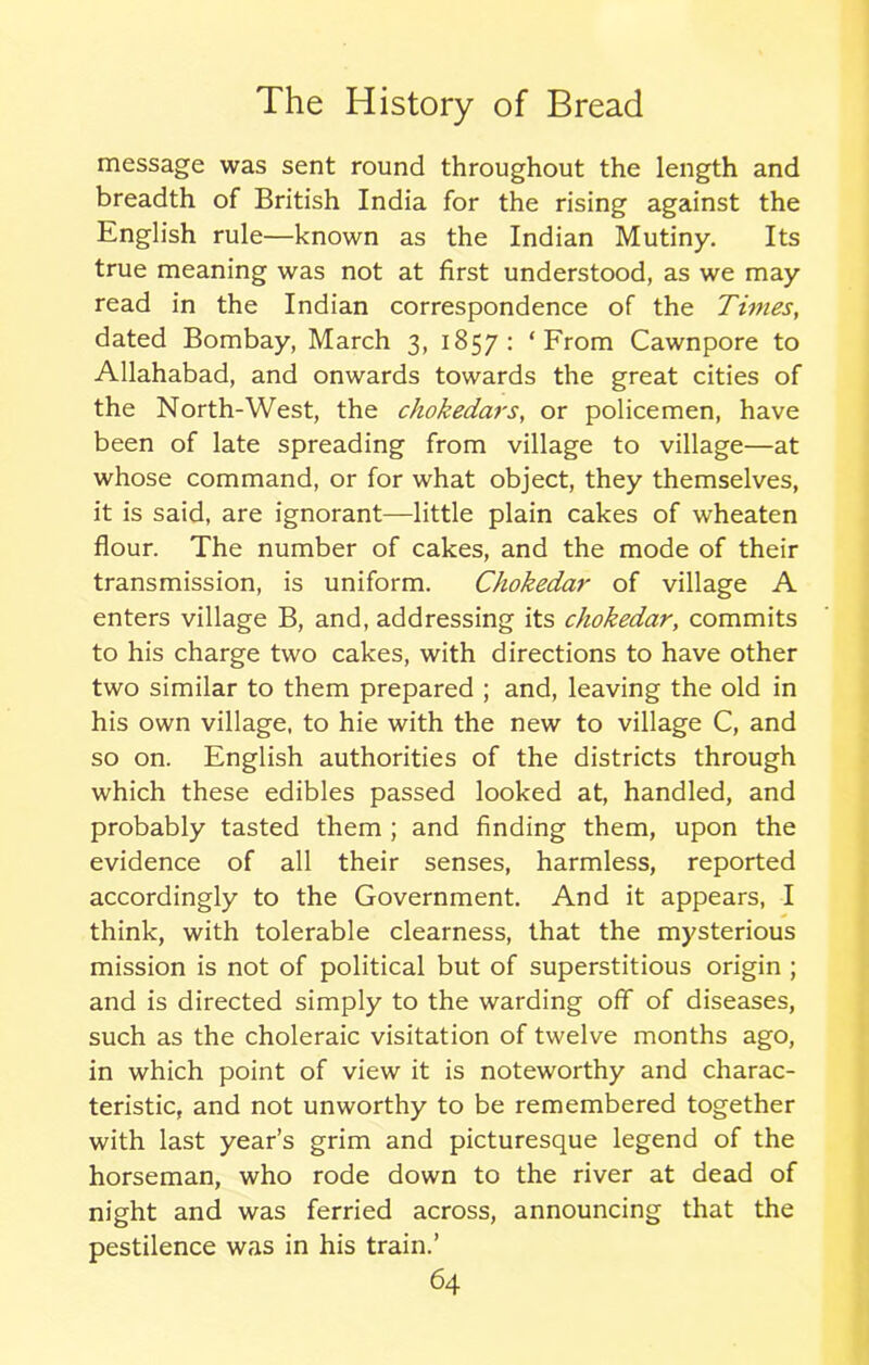 message was sent round throughout the length and breadth of British India for the rising against the English rule—known as the Indian Mutiny. Its true meaning was not at first understood, as we may read in the Indian correspondence of the Times, dated Bombay, March 3, 1857: ‘From Cawnpore to Allahabad, and onwards towards the great cities of the North-West, the chokedars, or policemen, have been of late spreading from village to village—at whose command, or for what object, they themselves, it is said, are ignorant—little plain cakes of wheaten flour. The number of cakes, and the mode of their transmission, is uniform. Chokedar of village A enters village B, and, addressing its chokedar, commits to his charge two cakes, with directions to have other two similar to them prepared ; and, leaving the old in his own village, to hie with the new to village C, and so on. English authorities of the districts through which these edibles passed looked at, handled, and probably tasted them ; and finding them, upon the evidence of all their senses, harmless, reported accordingly to the Government. And it appears, I think, with tolerable clearness, that the mysterious mission is not of political but of superstitious origin ; and is directed simply to the warding off of diseases, such as the choleraic visitation of twelve months ago, in which point of view it is noteworthy and charac- teristic, and not unworthy to be remembered together with last year’s grim and picturesque legend of the horseman, who rode down to the river at dead of night and was ferried across, announcing that the pestilence was in his train.’