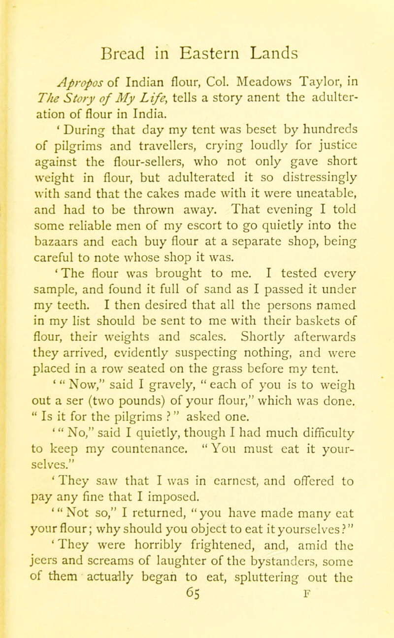 Apropos of Indian flour, Col. Meadows Taylor, in The Story of My Life; tells a story anent the adulter- ation of flour in India. ‘ During that day my tent was beset by hundreds of pilgrims and travellers, crying loudly for justice against the flour-sellers, who not only gave short weight in flour, but adulterated it so distressingly with sand that the cakes made with it were uneatable, and had to be thrown away. That evening I told some reliable men of my escort to go quietly into the bazaars and each buy flour at a separate shop, being careful to note whose shop it was. ‘ The flour was brought to me. I tested every sample, and found it full of sand as I passed it under my teeth. I then desired that all the persons named in my list should be sent to me with their baskets of flour, their weights and scales. Shortly afterwards they arrived, evidently suspecting nothing, and were placed in a row seated on the grass before my tent. ‘ “ Now,” said I gravely, “ each of you is to weigh out a ser (two pounds) of your flour,” which was done. “ Is it for the pilgrims ? ” asked one. No,” said I quietly, though I had much difficulty to keep my countenance. “You must eat it your- selves.” ‘ They saw that I was in earnest, and offered to pay any fine that I imposed. “‘Not so,” I returned, “you have made many eat your flour; why should you object to eat it yourselves?” ‘ They were horribly frightened, and, amid the jeers and screams of laughter of the bystanders, some of them actually began to eat, spluttering out the