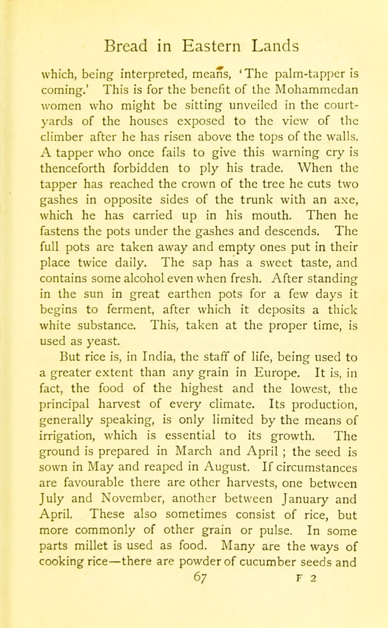 which, being interpreted, means, ‘The palm-tapper is coming.’ This is for the benefit of the Mohammedan women who might be sitting unveiled in the court- yards of the houses exposed to the view of the climber after he has risen above the tops of the walls. A tapper who once fails to give this warning cry is thenceforth forbidden to ply his trade. When the tapper has reached the crown of the tree he cuts two gashes in opposite sides of the trunk with an axe, which he has carried up in his mouth. Then he fastens the pots under the gashes and descends. The full pots are taken away and empty ones put in their place twice daily. The sap has a sweet taste, and contains some alcohol even when fresh. After standing in the sun in great earthen pots for a few days it begins to ferment, after which it deposits a thick white substance. This, taken at the proper time, is used as yeast. But rice is, in India, the staff of life, being used to a greater extent than any grain in Europe. It is, in fact, the food of the highest and the lowest, the principal harvest of every climate. Its production, generally speaking, is only limited by the means of irrigation, which is essential to its growth. The ground is prepared in March and April ; the seed is sown in May and reaped in August. If circumstances are favourable there are other harvests, one between July and November, another between January and April. These also sometimes consist of rice, but more commonly of other grain or pulse. In some parts millet is used as food. Many are the ways of cooking rice—there are powder of cucumber seeds and