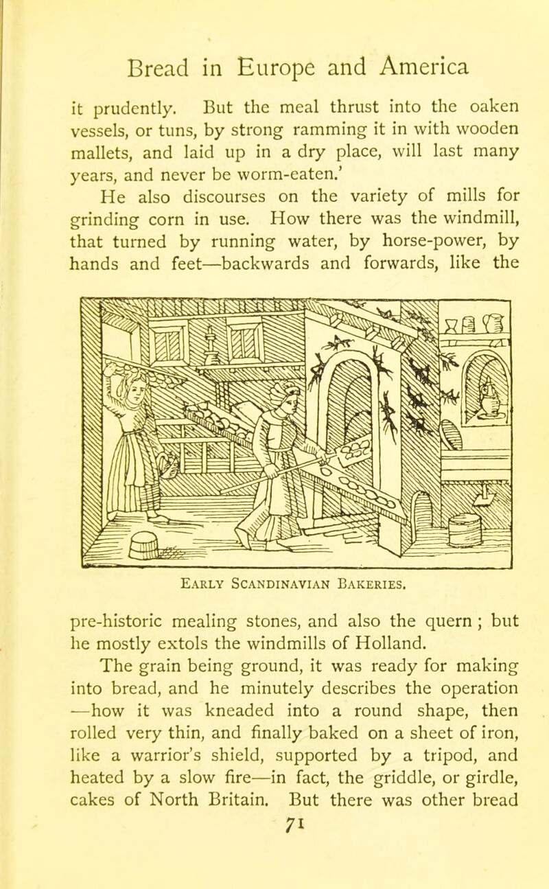 it prudently. But the meal thrust into the oaken vessels, or tuns, by strong ramming it in with wooden mallets, and laid up in a dry place, will last many years, and never be worm-eaten.’ He also discourses on the variety of mills for grinding corn in use. How there was the windmill, that turned by running water, by horse-power, by hands and feet—backwards and forwards, like the Early Scandinavian Bakeries. pre-historic mealing stones, and also the quern ; but he mostly extols the windmills of Holland. The grain being ground, it was ready for making into bread, and he minutely describes the operation —how it was kneaded into a round shape, then rolled very thin, and finally baked on a sheet of iron, like a warrior’s shield, supported by a tripod, and heated by a slow fire—in fact, the griddle, or girdle, cakes of North Britain. But there was other bread n