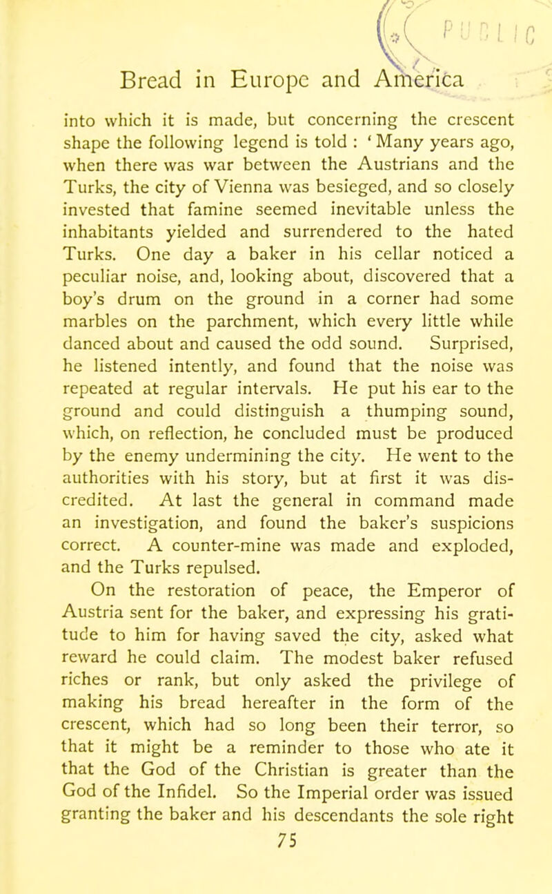 into which it is made, but concerning the crescent shape the following legend is told : ‘ Many years ago, when there was war between the Austrians and the Turks, the city of Vienna was besieged, and so closely invested that famine seemed inevitable unless the inhabitants yielded and surrendered to the hated Turks. One day a baker in his cellar noticed a peculiar noise, and, looking about, discovered that a boy’s drum on the ground in a corner had some marbles on the parchment, which every little while danced about and caused the odd sound. Surprised, he listened intently, and found that the noise was repeated at regular intervals. He put his ear to the ground and could distinguish a thumping sound, which, on reflection, he concluded must be produced by the enemy undermining the city. He went to the authorities with his story, but at first it was dis- credited. At last the general in command made an investigation, and found the baker’s suspicions correct. A counter-mine was made and exploded, and the Turks repulsed. On the restoration of peace, the Emperor of Austria sent for the baker, and expressing his grati- tude to him for having saved the city, asked what reward he could claim. The modest baker refused riches or rank, but only asked the privilege of making his bread hereafter in the form of the crescent, which had so long been their terror, so that it might be a reminder to those who ate it that the God of the Christian is greater than the God of the Infidel. So the Imperial order was issued granting the baker and his descendants the sole right