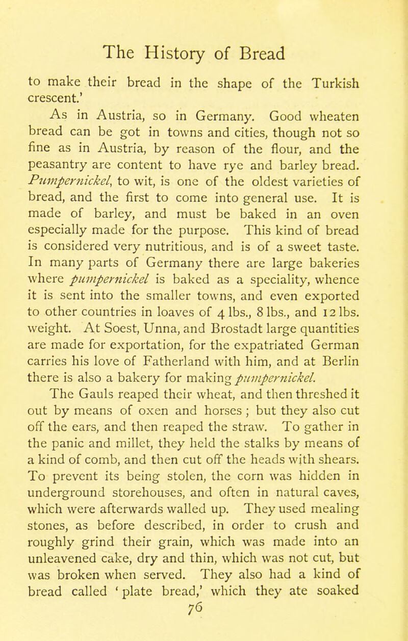 to make their bread in the shape of the Turkish crescent.’ As in Austria, so in Germany. Good wheaten bread can be got in towns and cities, though not so fine as in Austria, by reason of the flour, and the peasantry are content to have rye and barley bread. Pumpernickel, to wit, is one of the oldest varieties of bread, and the first to come into general use. It is made of barley, and must be baked in an oven especially made for the purpose. This kind of bread is considered very nutritious, and is of a sweet taste. In many parts of Germany there are large bakeries where pumpernickel is baked as a speciality, whence it is sent into the smaller towns, and even exported to other countries in loaves of 4 lbs., 8 lbs., and 12 lbs. weight. At Soest, Unna, and Brostadt large quantities are made for exportation, for the expatriated German carries his love of Fatherland with him, and at Berlin there is also a bakery for making pumpernickel. The Gauls reaped their wheat, and then threshed it out by means of oxen and horses ; but they also cut off the ears, and then reaped the straw. To gather in the panic and millet, they held the stalks by means of a kind of comb, and then cut off the heads with shears. To prevent its being stolen, the corn was hidden in underground storehouses, and often in natural caves, which were afterwards walled up. They used mealing stones, as before described, in order to crush and roughly grind their grain, which was made into an unleavened cake, dry and thin, which was not cut, but was broken when served. They also had a kind of bread called ‘ plate bread,’ which they ate soaked