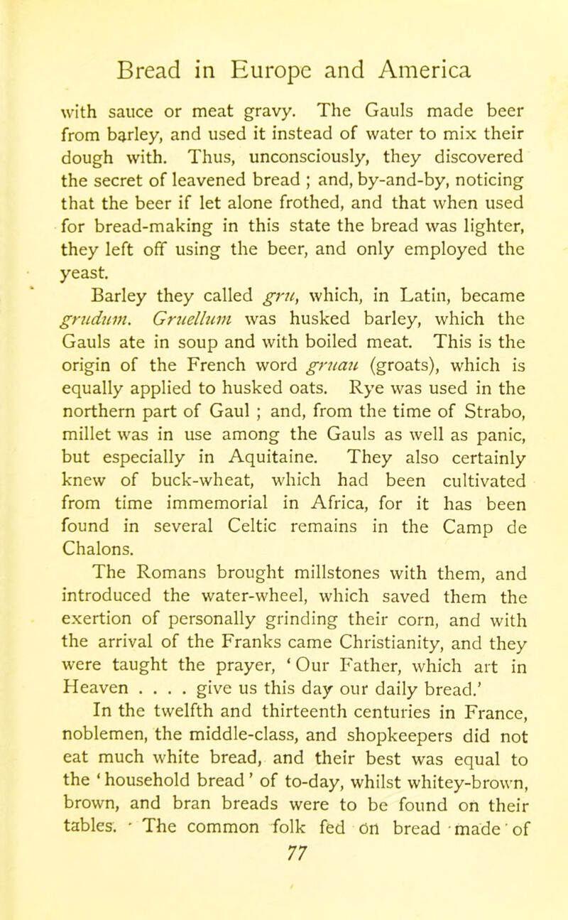 with sauce or meat gravy. The Gauls made beer from barley, and used it instead of water to mix their dough with. Thus, unconsciously, they discovered the secret of leavened bread ; and, by-and-by, noticing that the beer if let alone frothed, and that when used for bread-making in this state the bread was lighter, they left off using the beer, and only employed the yeast. Barley they called gru, which, in Latin, became gnidum. Gniellum was husked barley, which the Gauls ate in soup and with boiled meat. This is the origin of the French word gruan (groats), which is equally applied to husked oats. Rye was used in the northern part of Gaul ; and, from the time of Strabo, millet was in use among the Gauls as well as panic, but especially in Aquitaine. They also certainly knew of buck-wheat, which had been cultivated from time immemorial in Africa, for it has been found in several Celtic remains in the Camp de Chalons. The Romans brought millstones with them, and introduced the water-wheel, which saved them the exertion of personally grinding their corn, and with the arrival of the Franks came Christianity, and they were taught the prayer, ‘ Our Father, which art in Heaven .... give us this day our daily bread.’ In the twelfth and thirteenth centuries in France, noblemen, the middle-class, and shopkeepers did not eat much white bread, and their best was equal to the ‘ household bread ’ of to-day, whilst whitey-brown, brown, and bran breads were to be found on their tables. • The common folk fed on bread • made' of