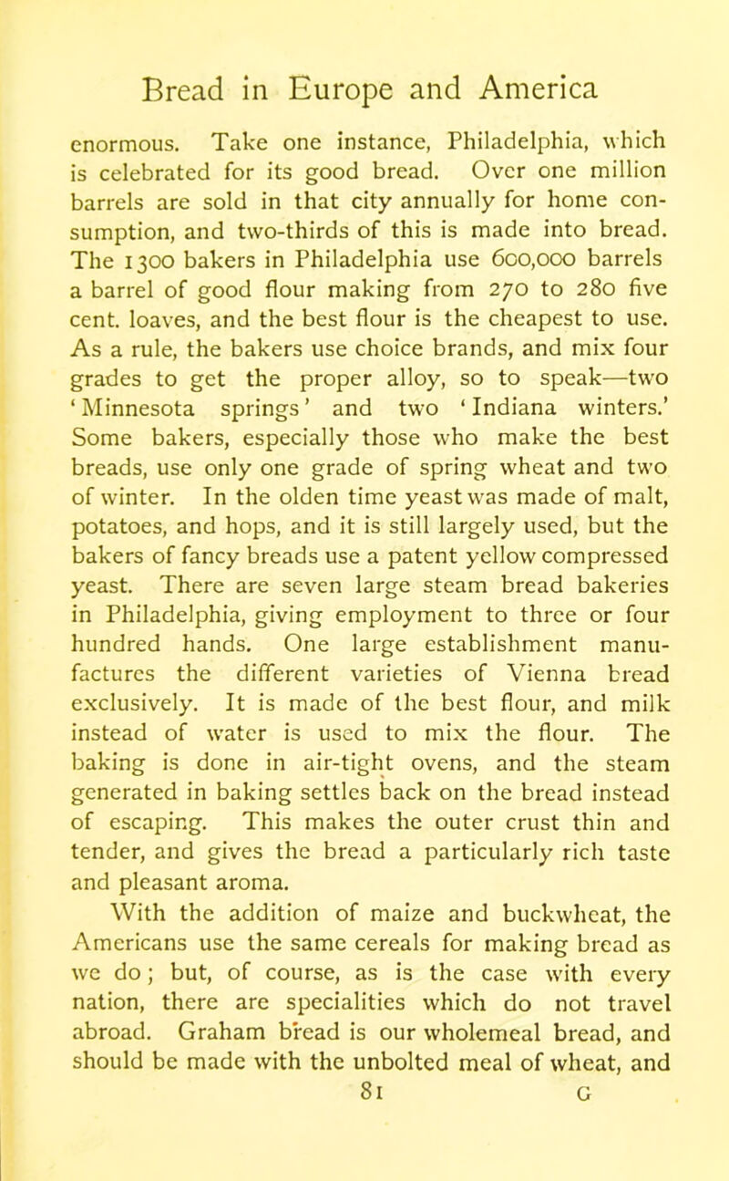 enormous. Take one instance, Philadelphia, which is celebrated for its good bread. Over one million barrels are sold in that city annually for home con- sumption, and two-thirds of this is made into bread. The 1300 bakers in Philadelphia use 600,000 barrels a barrel of good flour making from 270 to 280 five cent, loaves, and the best flour is the cheapest to use. As a rule, the bakers use choice brands, and mix four grades to get the proper alloy, so to speak—two 1 Minnesota springs ’ and two ‘ Indiana winters.’ Some bakers, especially those who make the best breads, use only one grade of spring wheat and two of winter. In the olden time yeast was made of malt, potatoes, and hops, and it is still largely used, but the bakers of fancy breads use a patent yellow compressed yeast. There are seven large steam bread bakeries in Philadelphia, giving employment to three or four hundred hands. One large establishment manu- factures the different varieties of Vienna bread exclusively. It is made of the best flour, and milk instead of water is used to mix the flour. The baking is done in air-tight ovens, and the steam generated in baking settles back on the bread instead of escaping. This makes the outer crust thin and tender, and gives the bread a particularly rich taste and pleasant aroma. With the addition of maize and buckwheat, the Americans use the same cereals for making bread as we do; but, of course, as is the case with every nation, there are specialities which do not travel abroad. Graham bread is our wholemeal bread, and should be made with the unbolted meal of wheat, and