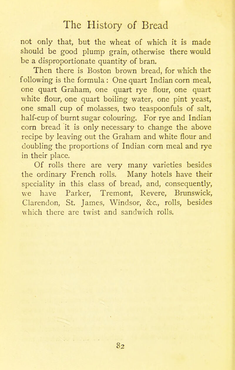 not only that, but the wheat of which it is made should be good plump grain, otherwise there would be a disproportionate quantity of bran. Then there is Boston brown bread, for which the following is the formula : One quart Indian corn meal, one quart Graham, one quart rye flour, one quart white flour, one quart boiling water, one pint yeast, one small cup of molasses, two teaspoonfuls of salt, half-cup of burnt sugar colouring. For rye and Indian corn bread it is only necessary to change the above recipe by leaving out the Graham and white flour and doubling the proportions of Indian corn meal and rye in their place. Of rolls there are very many varieties besides the ordinary French rolls. Many hotels have their speciality in this class of bread, and, consequently, we have Parker, Tremont, Revere, Brunswick, Clarendon, St. James, Windsor, &c., rolls, besides which there are twist and sandwich rolls.