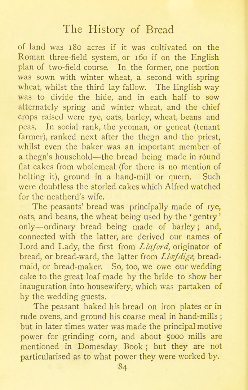 of land was 180 acres if it was cultivated on the Roman three-field system, or 160 if on the English plan of two-field course. In the former, one portion was sown with winter wheat, a second with spring wheat, whilst the third lay fallow. The English way was to divide the hide, and in each half to sow alternately spring and winter wheat, and the chief crops raised were rye, oats, barley, wheat, beans and peas. In social rank, the yeoman, or geneat (tenant farmer), ranked next after the thegn and the priest, whilst even the baker was an important member of a thegn’s household—the bread being made in round flat cakes from wholemeal (for there is no mention of bolting it), ground in a hand-mill or quern. Such were doubtless the storied cakes which Alfred watched for the neatherd’s wife. The peasants’ bread was principally made of rye, oats, and beans, the wheat being used by the ‘gentry’ only—ordinary bread being made of barley; and, connected with the latter, are derived our names of Lord and Lady, the first from Llaford,, originator of bread, or bread-ward, the latter from Llafdige, bread- maid, or bread-maker. So, too, we owe our wedding cake to the great loaf made by the bride to show her inauguration into housewifery, which was partaken of by the wedding guests. The peasant baked his bread on iron plates or in rude ovens, and ground his coarse meal in hand-mills ; but in later times water was made the principal motive power for grinding corn, and about 5000 mills are mentioned in Domesday Book ; but they are not particularised as to what power they were worked by.