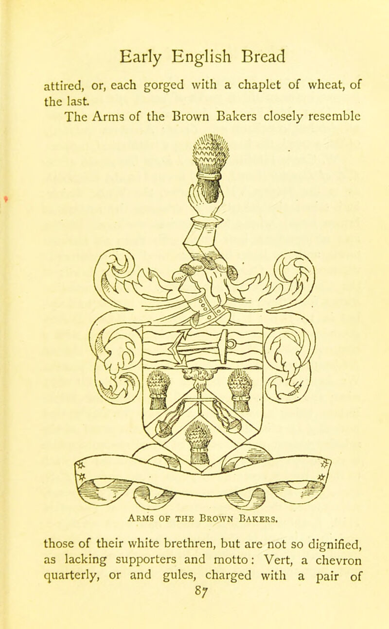 attired, or, each gorged with a chaplet of wheat, of the last. The Arms of the Brown Bakers closely resemble those of their white brethren, but are not so dignified, as lacking supporters and motto: Vert, a chevron quarterly, or and gules, charged with a pair of