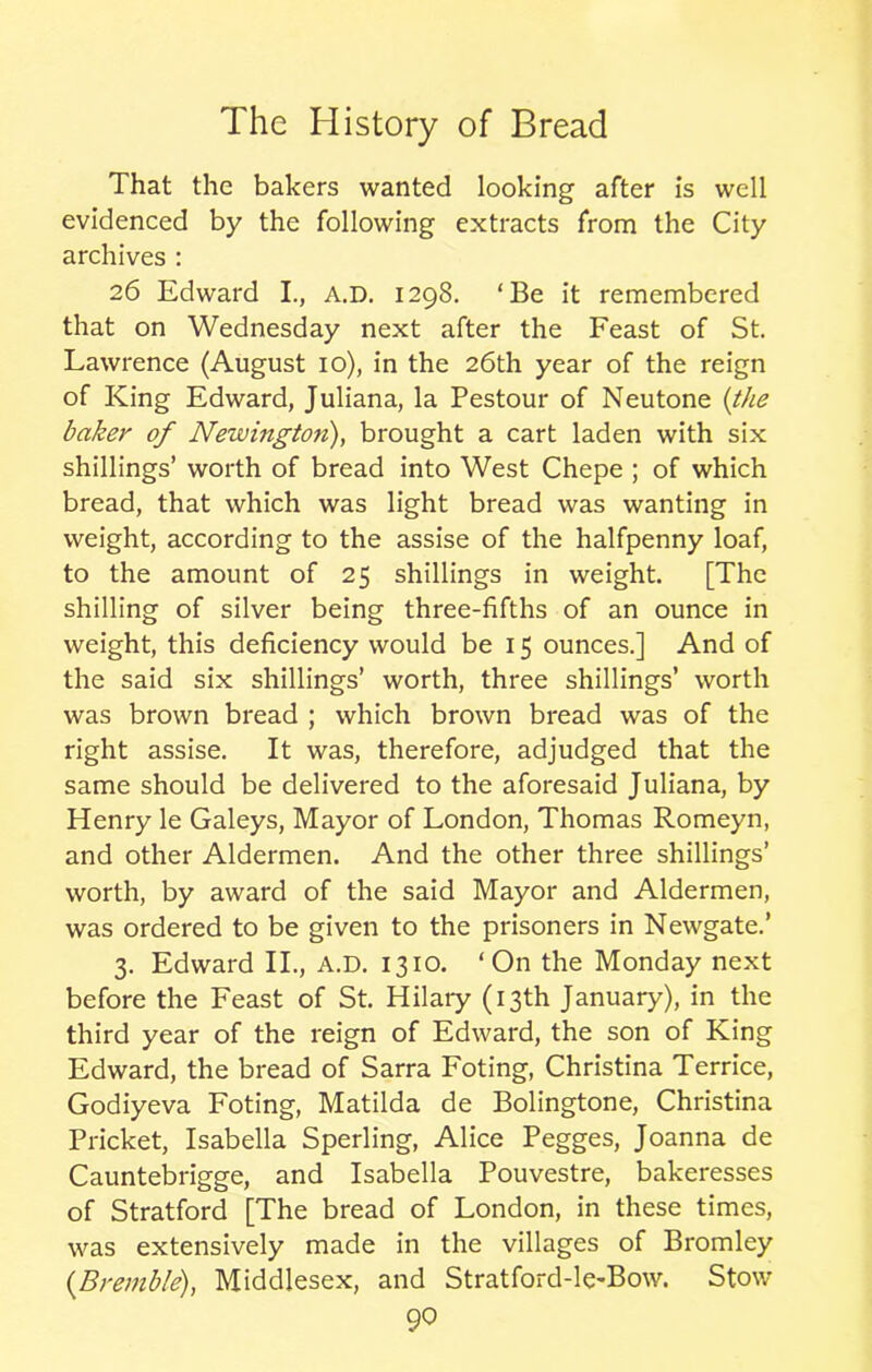 That the bakers wanted looking after is well evidenced by the following extracts from the City archives : 26 Edward I., A.D. 1298. ‘Be it remembered that on Wednesday next after the Feast of St. Lawrence (August 10), in the 26th year of the reign of King Edward, Juliana, la Pestour of Neutone (the baker of Newington), brought a cart laden with six shillings’ worth of bread into West Chepe ; of which bread, that which was light bread was wanting in weight, according to the assise of the halfpenny loaf, to the amount of 25 shillings in weight. [The shilling of silver being three-fifths of an ounce in weight, this deficiency would be 15 ounces.] And of the said six shillings’ worth, three shillings’ worth was brown bread ; which brown bread was of the right assise. It was, therefore, adjudged that the same should be delivered to the aforesaid Juliana, by Henry le Galeys, Mayor of London, Thomas Romeyn, and other Aldermen. And the other three shillings’ worth, by award of the said Mayor and Aldermen, was ordered to be given to the prisoners in Newgate.’ 3. Edward II., A.D. 1310. ‘On the Monday next before the Feast of St. Hilary (13th January), in the third year of the reign of Edward, the son of King Edward, the bread of Sarra Foting, Christina Terrice, Godiyeva Foting, Matilda de Bolingtone, Christina Pricket, Isabella Sperling, Alice Pegges, Joanna de Cauntebrigge, and Isabella Pouvestre, bakeresses of Stratford [The bread of London, in these times, was extensively made in the villages of Bromley {Bremble), Middlesex, and Stratford-le-Bow. Stow 9°