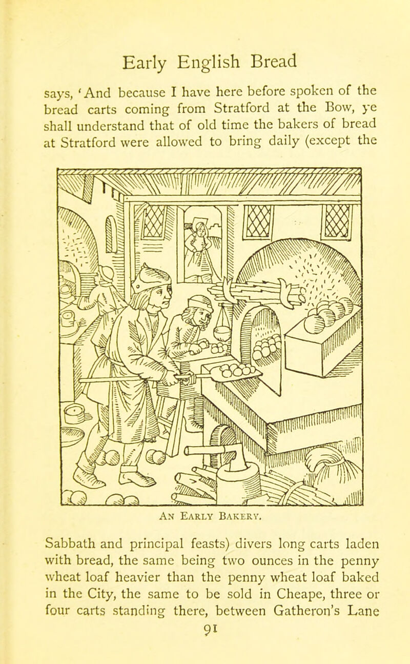 says, ‘ And because I have here before spoken of the bread carts coming from Stratford at the Bow, ye shall understand that of old time the bakers of bread at Stratford were allowed to bring daily (except the An Early Bakery. Sabbath and principal feasts) divers long carts laden with bread, the same being two ounces in the penny wheat loaf heavier than the penny wheat loaf baked in the City, the same to be sold in Cheape, three or four carts standing there, between Gatheron’s Lane