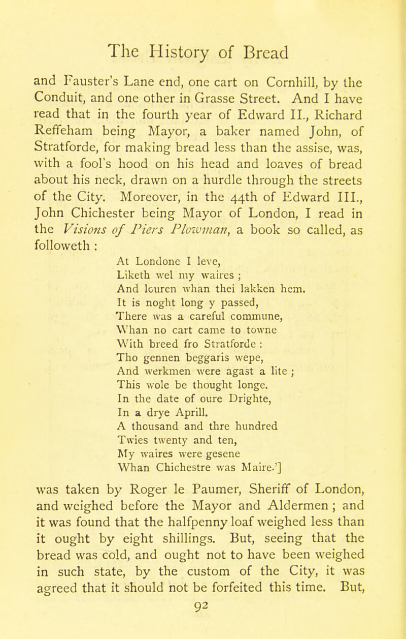 and Fauster’s Lane end, one cart on Cornhill, by the Conduit, and one other in Grasse Street. And I have read that in the fourth year of Edward II., Richard Refifeham being Mayor, a baker named John, of Stratforde, for making bread less than the assise, was, with a fool’s hood on his head and loaves of bread about his neck, drawn on a hurdle through the streets of the City. Moreover, in the 44th of Edward III., John Chichester being Mayor of London, I read in the Visions of Piers Plowman, a book so called, as followeth : At Londonc I leve, Liketh wel my waircs ; And lcuren whan thei lakken hem. It is noght long y passed, There was a careful commune, Whan no cart came to towne With breed fro Stratforde : Tho gennen beggaris wepe, And werkmen were agast a lite ; This wole be thought longe. In the date of oure Drighte, In a drye Aprill. A thousand and thre hundred Twies twenty and ten, My waires were gesene Whan Chichestre was Maired] was taken by Roger le Paumer, Sheriff of London, and weighed before the Mayor and Aldermen ; and it was found that the halfpenny loaf weighed less than it ought by eight shillings. But, seeing that the bread was cold, and ought not to have been weighed in such state, by the custom of the City, it was agreed that it should not be forfeited this time. But,