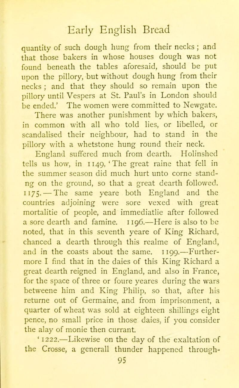 quantity of such dough hung from their necks ; and that those bakers in whose houses dough was not found beneath the tables aforesaid, should be put upon the pillory, but without dough hung from their necks ; and that they should so remain upon the pillory until Vespers at St. Paul’s in London should be ended.’ The women were committed to Newgate. There was another punishment by which bakers, in common with all who told lies, or libelled, or scandalised their neighbour, had to stand in the pillory with a whetstone hung round their neck. England suffered much from dearth. Holinshed tells us how, in 1149,‘The great raine that fell in the summer season did much hurt unto corne stand- ng on the ground, so that a great dearth followed. 1175. — The same yeare both England and the countries adjoining were sore vexed with great mortalitie of people, and immediatlie after followed a sore dearth and famine. 1196.—Here is also to be noted, that in this seventh yeare of King Richard, chanced a dearth through this realme of England, and in the coasts about the same. 1199.—Further- more I find that in the daies of this King Richard a great dearth reigned in England, and also in France, for the space of three or foure yeares during the wars betweene him and King Philip, so that, after his returne out of Germaine, and from imprisonment, a quarter of wheat was sold at eighteen shillings eight pence, no small price in those daies. if you consider the alay of monie then currant. ‘ 1222.—Likewise on the day of the exaltation of the Crosse, a generall thunder happened through-