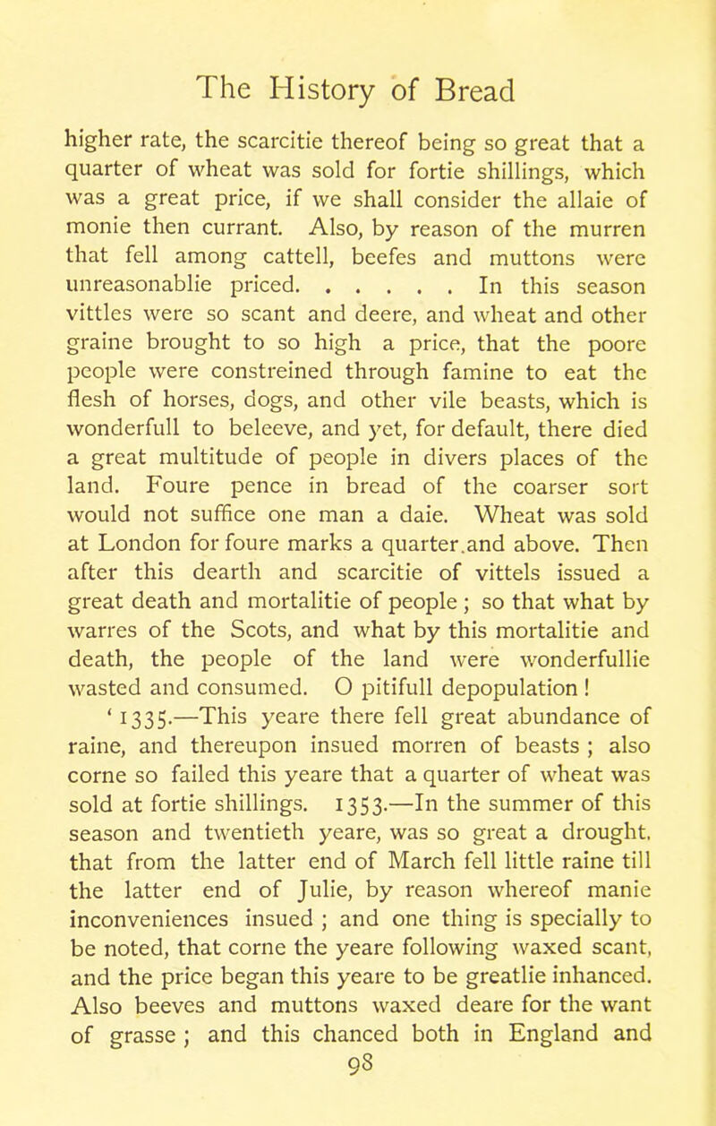 higher rate, the scarcitie thereof being so great that a quarter of wheat was sold for fortie shillings, which was a great price, if we shall consider the allaie of monie then currant. Also, by reason of the murren that fell among cattell, beefes and muttons were unreasonablie priced In this season vittles were so scant and deere, and wheat and other graine brought to so high a price, that the poore people were constreined through famine to eat the flesh of horses, dogs, and other vile beasts, which is wonderfull to beleeve, and yet, for default, there died a great multitude of people in divers places of the land. Foure pence in bread of the coarser sort would not suffice one man a daie. Wheat was sold at London for foure marks a quarter.and above. Then after this dearth and scarcitie of vittels issued a great death and mortalitie of people ; so that what by warres of the Scots, and what by this mortalitie and death, the people of the land were wonderfullie wasted and consumed. O pitifull depopulation ! ‘1335.—This yeare there fell great abundance of raine, and thereupon insued morren of beasts ; also corne so failed this yeare that a quarter of wheat was sold at fortie shillings. 1353.—In the summer of this season and twentieth yeare, was so great a drought, that from the latter end of March fell little raine till the latter end of Julie, by reason whereof manie inconveniences insued ; and one thing is specially to be noted, that corne the yeare following waxed scant, and the price began this yeare to be greatlie inhanced. Also beeves and muttons waxed deare for the want of grasse ; and this chanced both in England and