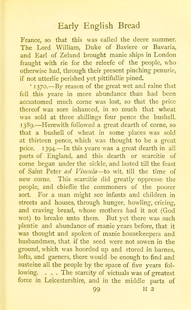 France, so that this was called the deere summer. The Lord William, Duke of Baviere or Bavaria, and Earl of Zelund brought manie ships in London fraught with rie for the releefe of the people, who otherwise had, through their present pinching penurie, if not utterlie perished yet pittifullie pined. ‘ 1370.—By reason of the great wet and raine that fell this yeare in more abundance than had been accustomed much corne was lost, so that the price thereof was sore inhanced, in so much that wheat was sold at three shillings four pence the bushell. 1389.—Herewith followed a great dearth of corne, so that a bushell of wheat in some places was sold at thirteen pence, which was thought to be a great price. 1394.—In this yeare was a great dearth in all parts of England, and this dearth or scarcitie of corne began under the sickle, and lasted till the feast of Saint Peter ad Vincula—to wit, till the time of new corne. This scarcitie did greatly oppresse the people, and chieflie the commoners of the poorer sort. For a man might see infants and children in streets and houses, through hunger, howling, crieing, and craving bread, whose mothers had it not (God wot) to breake unto them. But yet there was such plentie and abundance of manie years before, that it was thought and spoken of manie housekeepers and husbandmen, that if the seed were not sowen in the ground, which was hoorded up and stored in barnes, lofts, and garners, there would be enough to find and susteine all the people by the space of five years fol- lowing. . . . The scarcity of victuals was of greatest force in Leicestershire, and in the middle parts of