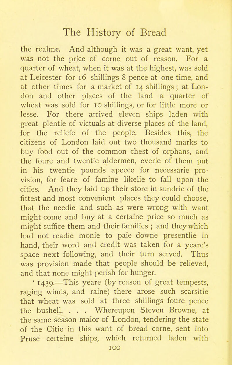 the rcalme. And although it was a great want, yet was not the price of corne out of reason. For a quarter of wheat, when it was at the highest, was sold at Leicester for 16 shillings 8 pence at one time, and at other times for a market of 14 shillings ; at Lon- don and other places of the land a quarter of wheat was sold for 10 shillings, or for little more or lesse. For there arrived eleven ships laden with great plentie of victuals at diverse places of the land, for the reliefe of the people. Besides this, the citizens of London laid out two thousand marks to buy food out of the common chest of orphans, and the foure and twentie aldermen, everie of them put in his twentie pounds apeece for necessarie pro- vision, for feare of famine likelie to fall upon the cities. And they laid up their store in sundrie of the fittest and most convenient places they could choose, that the needie and such as were wrong with want might come and buy at a certaine price so much as might suffice them and their families ; and they which had not readie monie to paie downe presentlie in hand, their word and credit was taken for a yeare’s space next following, and their turn served. Thus was provision made that people should be relieved, and that none might perish for hunger. ‘ 1439.—This yeare (by reason of great tempests, raging winds, and raine) there arose such scarsitie that wheat was sold at three shillings foure pence the bushell. . . . Whereupon Steven Browne, at the same season maior of London, tendering the state of the Citie in this want of bread corne, sent into Bruse certeine ships, which returned laden with