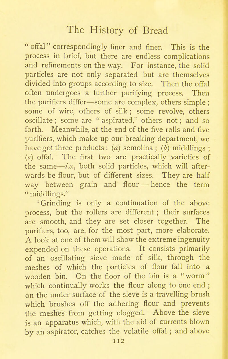 “ offal ” correspondingly finer and finer. This is the process in brief, but there are endless complications and refinements on the way. For instance, the solid particles are not only separated but are themselves divided into groups according to size. Then the offal often undergoes a further purifying process. Then the purifiers differ—some are complex, others simple ; some of wire, others of silk ; some revolve, others oscillate ; some are “ aspirated,” others not; and so forth. Meanwhile, at the end of the five rolls and five purifiers, which make up our breaking department, we have got three products : (a) semolina ; (b) middlings ; (c) offal. The first two are practically varieties of the same—i.e., both solid particles, which will after- wards be flour, but of different sizes. They are half way between grain and flour — hence the term “ middlings.” ‘ Grinding is only a continuation of the above process, but the rollers are different ; their surfaces are smooth, and they are set closer together. The purifiers, too, are, for the most part, more elaborate. A look at one of them will show the extreme ingenuity expended on these operations. It consists primarily of an oscillating sieve made of silk, through the meshes of which the particles of flour fall into a wooden bin. On the floor of the bin is a “worm” which continually works the flour along to one end ; on the under surface of the sieve is a travelling brush which brushes off the adhering flour and prevents the meshes from getting clogged. Above the sieve is an apparatus which, with the aid of currents blown by an aspirator, catches the volatile offal ; and above