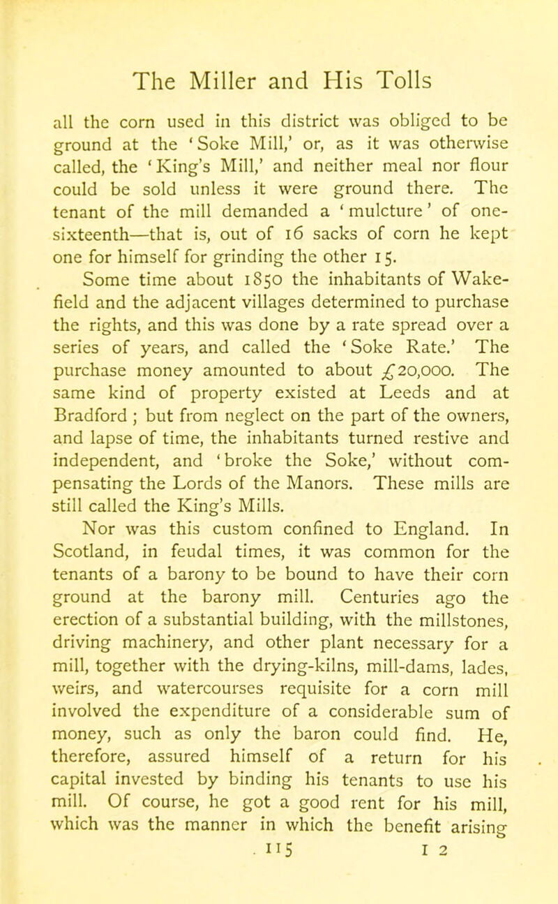 all the corn used in this district was obliged to be ground at the ‘Soke Mill,’ or, as it was otherwise called, the ‘ King’s Mill,’ and neither meal nor flour could be sold unless it were ground there. The tenant of the mill demanded a ‘ mulcture ’ of one- sixteenth—that is, out of 16 sacks of corn he kept one for himself for grinding the other 15. Some time about 1850 the inhabitants of Wake- field and the adjacent villages determined to purchase the rights, and this was done by a rate spread over a series of years, and called the ‘Soke Rate.’ The purchase money amounted to about £20,000. The same kind of property existed at Leeds and at Bradford ; but from neglect on the part of the owners, and lapse of time, the inhabitants turned restive and independent, and ‘ broke the Soke,’ without com- pensating the Lords of the Manors. These mills are still called the King’s Mills. Nor was this custom confined to England. In Scotland, in feudal times, it was common for the tenants of a barony to be bound to have their corn ground at the barony mill. Centuries ago the erection of a substantial building, with the millstones, driving machinery, and other plant necessary for a mill, together with the drying-kilns, mill-dams, lades, weirs, and watercourses requisite for a corn mill involved the expenditure of a considerable sum of money, such as only the baron could find. He, therefore, assured himself of a return for his capital invested by binding his tenants to use his mill. Of course, he got a good rent for his mill, which was the manner in which the benefit arising-