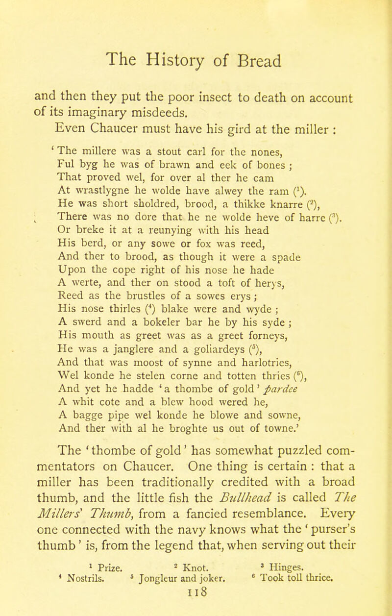 and then they put the poor insect to death on account of its imaginary misdeeds. Even Chaucer must have his gird at the miller : ‘ The millere was a stout carl for the nones, Ful byg he was of brawn and eek of bones ; That proved wel, for over al ther he cam At wrastlygne he wolde have alwey the ram (*). He was short sholdred, brood, a thikke knarre (2), There was no dore that he ne wolde heve of harre (s). Or breke it at a reunying with his head His berd, or any sowe or fox was reed, And ther to brood, as though it were a spade Upon the cope right of his nose he hade A werte, and ther on stood a toft of herys, Reed as the brustles of a sowes erys; His nose thirles (4) blake were and wyde ; A swerd and a bokeler bar he by his sydc ; His mouth as greet was as a greet forneys, He was a janglere and a goliardeys (5), And that was moost of synne and harlotries, Wel konde he stelen corne and totten thries (6), And yet he hadde ‘ a thombe of gold ’ pardce A whit cote and a blew hood wered he, A bagge pipe wel konde he blowe and sowne, And ther with al he broghte us out of towne.’ The ‘ thombe of gold ’ has somewhat puzzled com- mentators on Chaucer. One thing is certain : that a miller has been traditionally credited with a broad thumb, and the little fish the Bullhead is called The Millers' Thumb, from a fancied resemblance. Every one connected with the navy knows what the * purser’s thumb ’ is, from the legend that, when serving out their 1 Prize. 2 Knot. 3 Hinges. * Nostrils. 5 Jongleur and joker. 6 Took toll thrice.