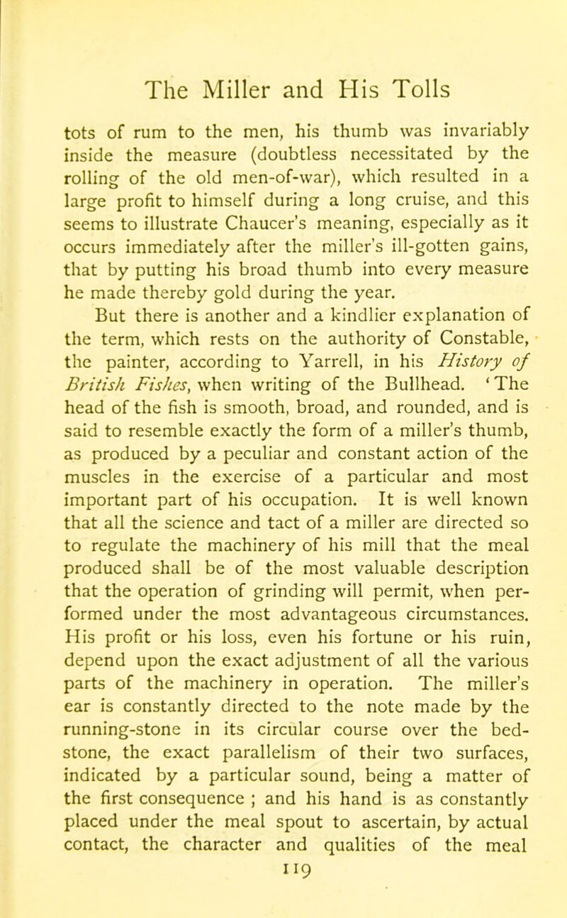 tots of rum to the men, his thumb was invariably inside the measure (doubtless necessitated by the rolling of the old men-of-war), which resulted in a large profit to himself during a long cruise, and this seems to illustrate Chaucer’s meaning, especially as it occurs immediately after the miller’s ill-gotten gains, that by putting his broad thumb into every measure he made thereby gold during the year. But there is another and a kindlier explanation of the term, which rests on the authority of Constable, the painter, according to Yarrell, in his History of British Fishes, when writing of the Bullhead. ‘ The head of the fish is smooth, broad, and rounded, and is said to resemble exactly the form of a miller’s thumb, as produced by a peculiar and constant action of the muscles in the exercise of a particular and most important part of his occupation. It is well known that all the science and tact of a miller are directed so to regulate the machinery of his mill that the meal produced shall be of the most valuable description that the operation of grinding will permit, when per- formed under the most advantageous circumstances. His profit or his loss, even his fortune or his ruin, depend upon the exact adjustment of all the various parts of the machinery in operation. The miller’s ear is constantly directed to the note made by the running-stone in its circular course over the bed- stone, the exact parallelism of their two surfaces, indicated by a particular sound, being a matter of the first consequence ; and his hand is as constantly placed under the meal spout to ascertain, by actual contact, the character and qualities of the meal