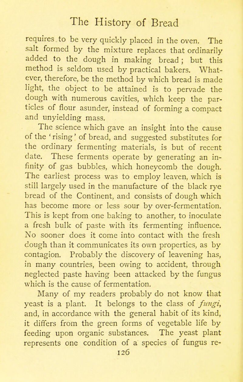 requires to be very quickly placed in the oven. The salt formed by the mixture replaces that ordinarily added to the dough in making bread; but this method is seldom used by practical bakers. What- ever, therefore, be the method by which bread is made light, the object to be attained is to pervade the dough with numerous cavities, which keep the par- ticles of flour asunder, instead of forming a compact and unyielding mass. The science which gave an insight into the cause of the ‘rising’ of bread, and suggested substitutes for the ordinary fermenting materials, is but of recent date. These ferments operate by generating an in- finity of gas bubbles, which honeycomb the dough. The earliest process was to employ leaven, which is still largely used in the manufacture of the black rye bread of the Continent, and consists of dough which has become more or less sour by over-fermentation. This is kept from one baking to another, to inoculate a fresh bulk of paste with its fermenting influence. No sooner does it come into contact with the fresh dough than it communicates its own properties, as by contagion. Probably the discovery of leavening has, in many countries, been owing to accident, through neglected paste having been attacked by the fungus which is the cause of fermentation. Many of my readers probably do not know that yeast is a plant. It belongs to the class of fungi, and, in accordance with the general habit of its kind, it differs from the green forms of vegetable life by feeding upon organic substances. The yeast plant represents one condition of a species of fungus re-