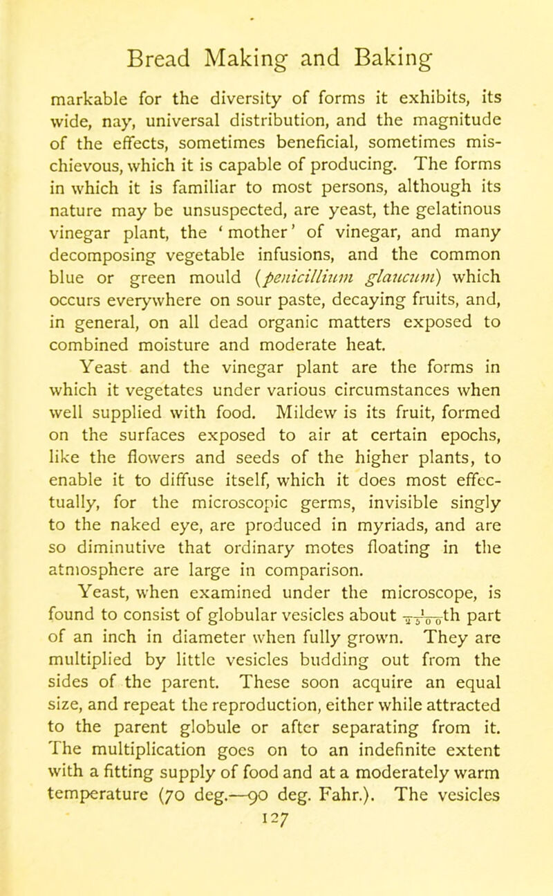 markable for the diversity of forms it exhibits, its wide, nay, universal distribution, and the magnitude of the effects, sometimes beneficial, sometimes mis- chievous, which it is capable of producing. The forms in which it is familiar to most persons, although its nature may be unsuspected, are yeast, the gelatinous vinegar plant, the ‘ mother ’ of vinegar, and many decomposing vegetable infusions, and the common blue or green mould (penicilliuvi glaucum) which occurs everywhere on sour paste, decaying fruits, and, in general, on all dead organic matters exposed to combined moisture and moderate heat. Yeast and the vinegar plant are the forms in which it vegetates under various circumstances when well supplied with food. Mildew is its fruit, formed on the surfaces exposed to air at certain epochs, like the flowers and seeds of the higher plants, to enable it to diffuse itself, which it does most effec- tually, for the microscopic germs, invisible singly to the naked eye, are produced in myriads, and are so diminutive that ordinary motes floating in the atmosphere are large in comparison. Yeast, when examined under the microscope, is found to consist of globular vesicles about -j-sVotli part of an inch in diameter when fully grown. They are multiplied by little vesicles budding out from the sides of the parent. These soon acquire an equal size, and repeat the reproduction, either while attracted to the parent globule or after separating from it. The multiplication goes on to an indefinite extent with a fitting supply of food and at a moderately warm temperature (70 deg.—90 deg. Fahr.). The vesicles