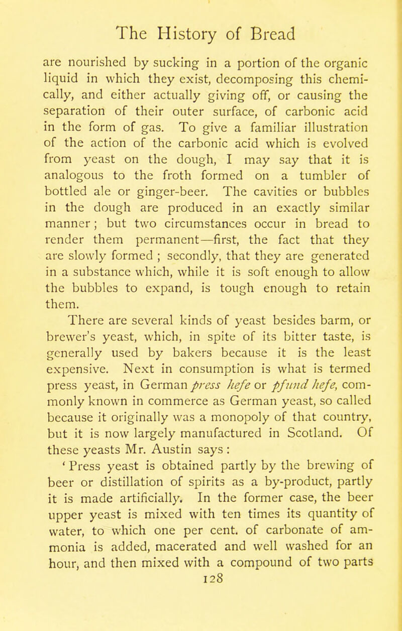 are nourished by sucking in a portion of the organic liquid in which they exist, decomposing this chemi- cally, and either actually giving off, or causing the separation of their outer surface, of carbonic acid in the form of gas. To give a familiar illustration of the action of the carbonic acid which is evolved from yeast on the dough, I may say that it is analogous to the froth formed on a tumbler of bottled ale or ginger-beer. The cavities or bubbles in the dough are produced in an exactly similar manner; but two circumstances occur in bread to render them permanent—first, the fact that they are slowly formed ; secondly, that they are generated in a substance which, while it is soft enough to allow the bubbles to expand, is tough enough to retain them. There are several kinds of yeast besides barm, or brewer’s yeast, which, in spite of its bitter taste, is generally used by bakers because it is the least expensive. Next in consumption is what is termed press yeast, in German press hefe or pfund hefe, com- monly known in commerce as German yeast, so called because it originally was a monopoly of that country, but it is now largely manufactured in Scotland. Of these yeasts Mr. Austin says : ‘ Press yeast is obtained partly by the brewing of beer or distillation of spirits as a by-product, partly it is made artificially. In the former case, the beer upper yeast is mixed with ten times its quantity of water, to which one per cent, of carbonate of am- monia is added, macerated and well washed for an hour, and then mixed with a compound of two parts