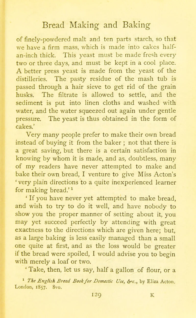 of finely-powdered malt and ten parts starch, so that we have a firm mass, which is made into cakes half- an-inch thick. This yeast must be made fresh every two or three days, and must be kept in a cool place. A better press yeast is made from the yeast of the distilleries. The pasty residue of the mash tub is passed through a hair sieve to get rid of the grain husks. The filtrate is allowed to settle, and the sediment is put into linen cloths and washed with water, and the water squeezed out again under gentle pressure. The yeast is thus obtained in the form of cakes.’ Very many people prefer to make their own bread instead of buying it from the baker ; not that there is a great saving, but there is a certain satisfaction in knowing by whom it is made, and as, doubtless, many of my readers have never attempted to make and bake their own bread, I venture to give Miss Acton’s ‘ very plain directions to a quite inexperienced learner for making bread.’1 ‘ If you have never yet attempted to make bread, and wish to try to do it well, and have nobody to show you the proper manner of setting about it, you may yet succeed perfectly by attending with great exactness to the directions which are given here; but, as a large baking is less easily managed than a small one quite at first, and as the loss would be greater if the bread were spoiled, I would advise you to begin with merely a loaf or two. ‘ Take, then, let us say, half a gallon of flour, or a 1 The English Bread Book for Domestic Use, 6rc., by Eliza Acton. London, 1857. 8vo. I29 K