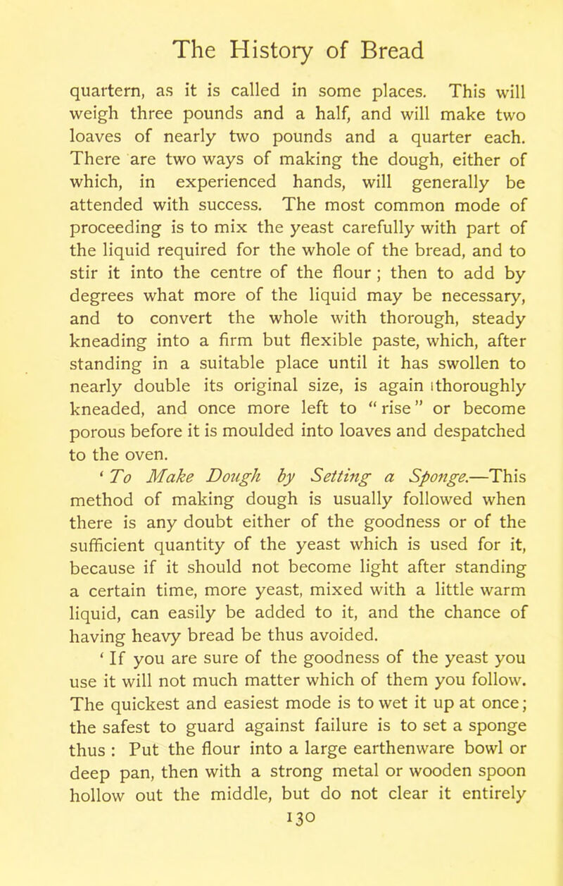 quartern, as it is called in some places. This will weigh three pounds and a half, and will make two loaves of nearly two pounds and a quarter each. There are two ways of making the dough, either of which, in experienced hands, will generally be attended with success. The most common mode of proceeding is to mix the yeast carefully with part of the liquid required for the whole of the bread, and to stir it into the centre of the flour ; then to add by degrees what more of the liquid may be necessary, and to convert the whole with thorough, steady kneading into a firm but flexible paste, which, after standing in a suitable place until it has swollen to nearly double its original size, is again [thoroughly kneaded, and once more left to “rise” or become porous before it is moulded into loaves and despatched to the oven. ‘ To Make Dough by Setting a Sponge.—This method of making dough is usually followed when there is any doubt either of the goodness or of the sufficient quantity of the yeast which is used for it, because if it should not become light after standing a certain time, more yeast, mixed with a little warm liquid, can easily be added to it, and the chance of having heavy bread be thus avoided. ‘ If you are sure of the goodness of the yeast you use it will not much matter which of them you follow. The quickest and easiest mode is to wet it up at once; the safest to guard against failure is to set a sponge thus : Put the flour into a large earthenware bowl or deep pan, then with a strong metal or wooden spoon hollow out the middle, but do not clear it entirely