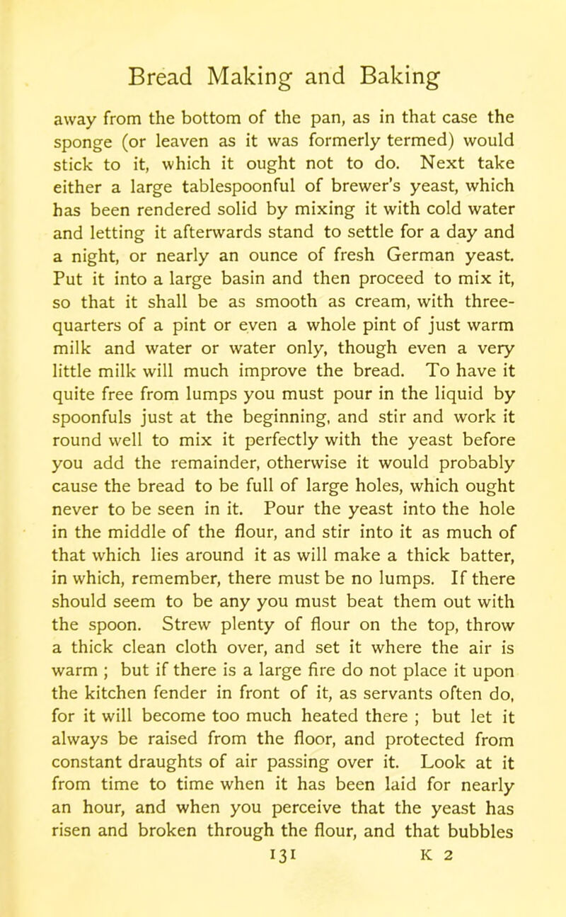 away from the bottom of the pan, as in that case the sponge (or leaven as it was formerly termed) would stick to it, which it ought not to do. Next take either a large tablespoonful of brewer’s yeast, which has been rendered solid by mixing it with cold water and letting it afterwards stand to settle for a day and a night, or nearly an ounce of fresh German yeast. Put it into a large basin and then proceed to mix it, so that it shall be as smooth as cream, with three- quarters of a pint or even a whole pint of just warm milk and water or water only, though even a very little milk will much improve the bread. To have it quite free from lumps you must pour in the liquid by spoonfuls just at the beginning, and stir and work it round well to mix it perfectly with the yeast before you add the remainder, otherwise it would probably cause the bread to be full of large holes, which ought never to be seen in it. Pour the yeast into the hole in the middle of the flour, and stir into it as much of that which lies around it as will make a thick batter, in which, remember, there must be no lumps. If there should seem to be any you must beat them out with the spoon. Strew plenty of flour on the top, throw a thick clean cloth over, and set it where the air is warm ; but if there is a large fire do not place it upon the kitchen fender in front of it, as servants often do, for it will become too much heated there ; but let it always be raised from the floor, and protected from constant draughts of air passing over it. Look at it from time to time when it has been laid for nearly an hour, and when you perceive that the yeast has risen and broken through the flour, and that bubbles