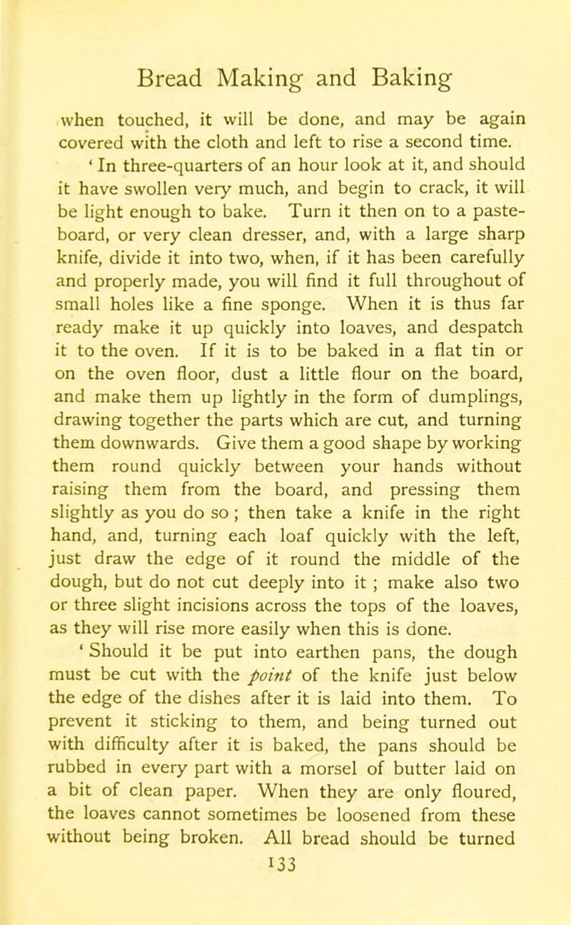 when touched, it will be done, and may be again covered with the cloth and left to rise a second time. * In three-quarters of an hour look at it, and should it have swollen very much, and begin to crack, it will be light enough to bake. Turn it then on to a paste- board, or very clean dresser, and, with a large sharp knife, divide it into two, when, if it has been carefully and properly made, you will find it full throughout of small holes like a fine sponge. When it is thus far ready make it up quickly into loaves, and despatch it to the oven. If it is to be baked in a flat tin or on the oven floor, dust a little flour on the board, and make them up lightly in the form of dumplings, drawing together the parts which are cut, and turning them downwards. Give them a good shape by working them round quickly between your hands without raising them from the board, and pressing them slightly as you do so ; then take a knife in the right hand, and, turning each loaf quickly with the left, just draw the edge of it round the middle of the dough, but do not cut deeply into it ; make also two or three slight incisions across the tops of the loaves, as they will rise more easily when this is done. ‘ Should it be put into earthen pans, the dough must be cut with the point of the knife just below the edge of the dishes after it is laid into them. To prevent it sticking to them, and being turned out with difficulty after it is baked, the pans should be rubbed in eveiy part with a morsel of butter laid on a bit of clean paper. When they are only floured, the loaves cannot sometimes be loosened from these without being broken. All bread should be turned