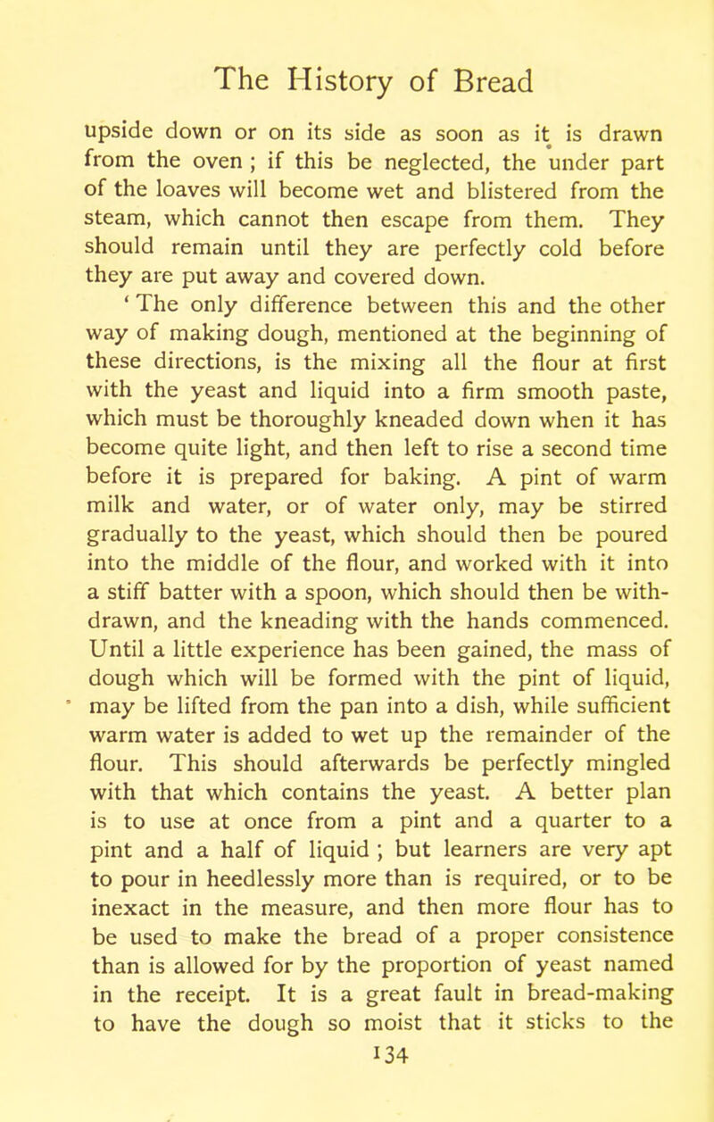 upside down or on its side as soon as it is drawn from the oven ; if this be neglected, the under part of the loaves will become wet and blistered from the steam, which cannot then escape from them. They should remain until they are perfectly cold before they are put away and covered down. ‘ The only difference between this and the other way of making dough, mentioned at the beginning of these directions, is the mixing all the flour at first with the yeast and liquid into a firm smooth paste, which must be thoroughly kneaded down when it has become quite light, and then left to rise a second time before it is prepared for baking. A pint of warm milk and water, or of water only, may be stirred gradually to the yeast, which should then be poured into the middle of the flour, and worked with it into a stiff batter with a spoon, which should then be with- drawn, and the kneading with the hands commenced. Until a little experience has been gained, the mass of dough which will be formed with the pint of liquid, * may be lifted from the pan into a dish, while sufficient warm water is added to wet up the remainder of the flour. This should afterwards be perfectly mingled with that which contains the yeast. A better plan is to use at once from a pint and a quarter to a pint and a half of liquid ; but learners are very apt to pour in heedlessly more than is required, or to be inexact in the measure, and then more flour has to be used to make the bread of a proper consistence than is allowed for by the proportion of yeast named in the receipt. It is a great fault in bread-making to have the dough so moist that it sticks to the