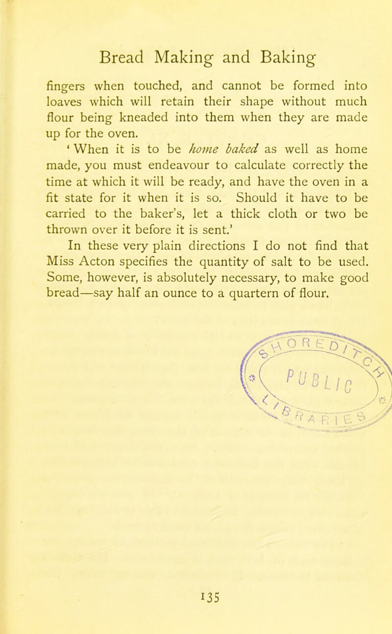 fingers when touched, and cannot be formed into loaves which will retain their shape without much flour being kneaded into them when they are made up for the oven. * When it is to be home baked as well as home made, you must endeavour to calculate correctly the time at which it will be ready, and have the oven in a fit state for it when it is so. Should it have to be carried to the baker’s, let a thick cloth or two be thrown over it before it is sent.’ In these very plain directions I do not find that Miss Acton specifies the quantity of salt to be used. Some, however, is absolutely necessary, to make good bread—say half an ounce to a quartern of flour.