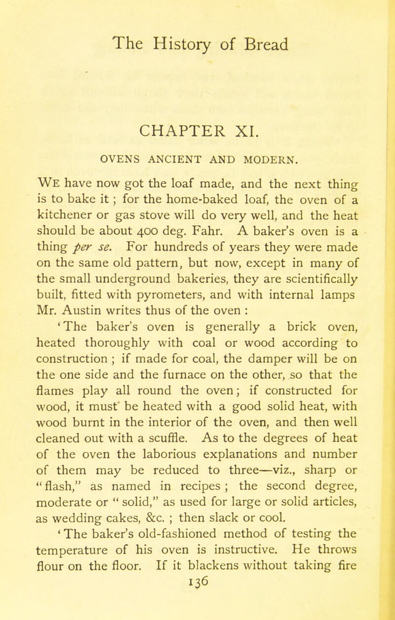CHAPTER XI. OVENS ANCIENT AND MODERN. We have now got the loaf made, and the next thing is to bake it; for the home-baked loaf, the oven of a kitchener or gas stove will do very well, and the heat should be about 400 deg. Fahr. A baker’s oven is a thing per se. For hundreds of years they were made on the same old pattern, but now, except in many of the small underground bakeries, they are scientifically built, fitted with pyrometers, and with internal lamps Mr. Austin writes thus of the oven : ‘The baker’s oven is generally a brick oven, heated thoroughly with coal or wood according to construction ; if made for coal, the damper will be on the one side and the furnace on the other, so that the flames play all round the oven; if constructed for wood, it must be heated with a good solid heat, with wood burnt in the interior of the oven, and then well cleaned out with a scuffle. As to the degrees of heat of the oven the laborious explanations and number of them may be reduced to three—viz., sharp or “ flash,” as named in recipes ; the second degree, moderate or “ solid,” as used for large or solid articles, as wedding cakes, &c. ; then slack or cool. ‘ The baker’s old-fashioned method of testing the temperature of his oven is instructive. He throws flour on the floor. If it blackens without taking fire
