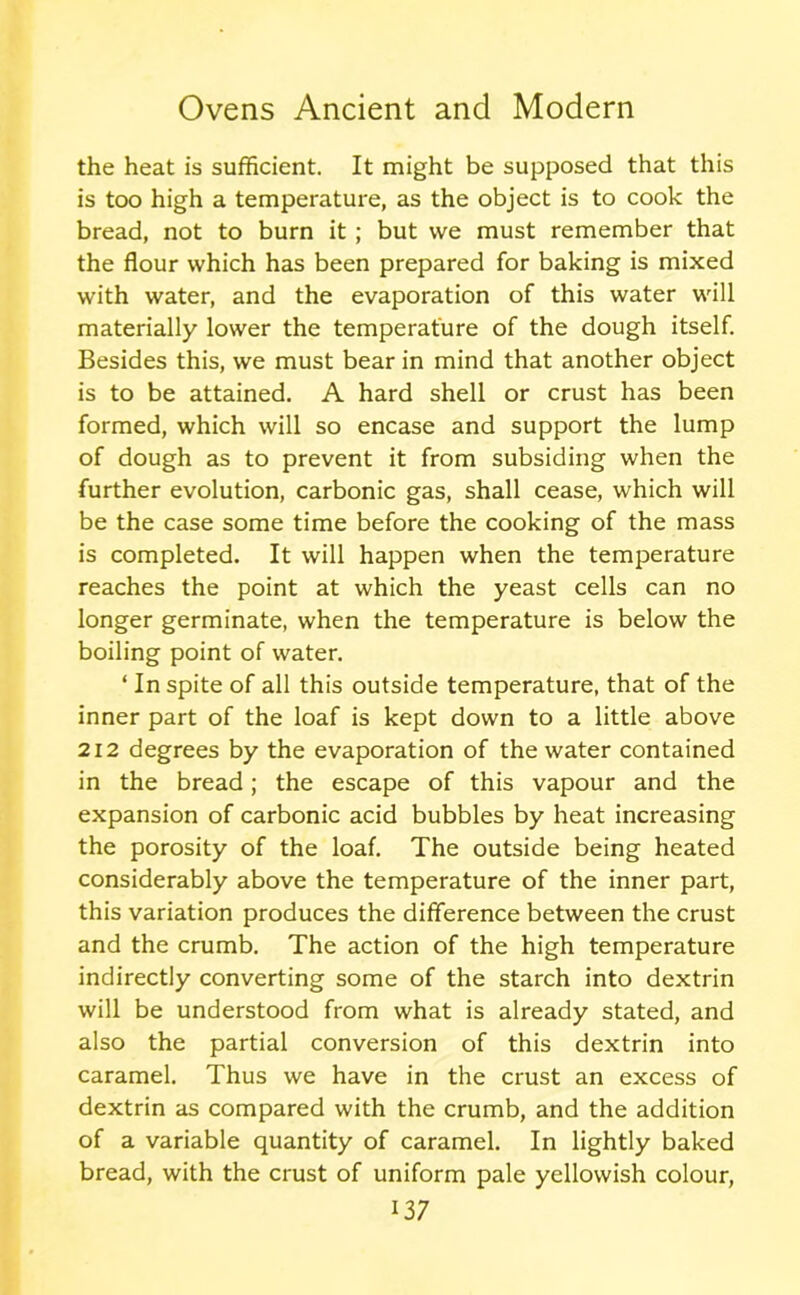 the heat is sufficient. It might be supposed that this is too high a temperature, as the object is to cook the bread, not to burn it ; but we must remember that the flour which has been prepared for baking is mixed with water, and the evaporation of this water will materially lower the temperature of the dough itself. Besides this, we must bear in mind that another object is to be attained. A hard shell or crust has been formed, which will so encase and support the lump of dough as to prevent it from subsiding when the further evolution, carbonic gas, shall cease, which will be the case some time before the cooking of the mass is completed. It will happen when the temperature reaches the point at which the yeast cells can no longer germinate, when the temperature is below the boiling point of water. ‘ In spite of all this outside temperature, that of the inner part of the loaf is kept down to a little above 212 degrees by the evaporation of the water contained in the bread; the escape of this vapour and the expansion of carbonic acid bubbles by heat increasing the porosity of the loaf. The outside being heated considerably above the temperature of the inner part, this variation produces the difference between the crust and the crumb. The action of the high temperature indirectly converting some of the starch into dextrin will be understood from what is already stated, and also the partial conversion of this dextrin into caramel. Thus we have in the crust an excess of dextrin as compared with the crumb, and the addition of a variable quantity of caramel. In lightly baked bread, with the crust of uniform pale yellowish colour,