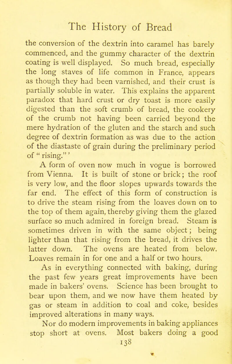 the conversion of the dextrin into caramel has barely commenced, and the gummy character of the dextrin coating is well displayed. So much bread, especially the long staves of life common in France, appears as though they had been varnished, and their crust is partially soluble in water. This explains the apparent paradox that hard crust or dry toast is more easily digested than the soft crumb of bread, the cookery of the crumb not having been carried beyond the mere hydration of the gluten and the starch and such degree of dextrin formation as was due to the action of the diastaste of grain during the preliminary period of “ rising.” ’ A form of oven now much in vogue is borrowed from Vienna. It is built of stone or brick; the roof is very low, and the floor slopes upwards towards the far end. The effect of this form of construction is to drive the steam rising from the loaves down on to the top of them again, thereby giving them the glazed surface so much admired in foreign bread. Steam is sometimes driven in with the same object; being lighter than that rising from the bread, it drives the latter down. The ovens are heated from below. Loaves remain in for one and a half or two hours. As in everything connected with baking, during the past few years great improvements have been made in bakers’ ovens. Science has been brought to bear upon them, and we now have them heated by gas or steam in addition to coal and coke, besides improved alterations in many ways. Nor do modern improvements in baking appliances stop short at ovens. Most bakers doing a good