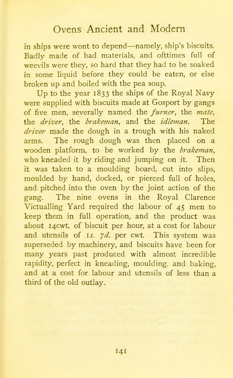 in ships were wont to depend—namely, ship’s biscuits. Badly made of bad materials, and ofttimes full of weevils were they, so hard that they had to be soaked in some liquid before they could be eaten, or else broken up and boiled with the pea soup. Up to the year 1833 the ships of the Royal Navy were supplied with biscuits made at Gosport by gangs of five men, severally named the ftimer, the mate, the driver, the brakeman, and the idleman. The driver made the dough in a trough with his naked arms. The rough dough was then placed on a wooden platform, to be worked by the brakeman, who kneaded it by riding and jumping on it. Then it was taken to a moulding board, cut into slips, moulded by hand, docked, or pierced full of holes, and pitched into the oven by the joint action of the gang. The nine ovens in the Royal Clarence Victualling Yard required the labour of 45 men to keep them in full operation, and the product was about I4cwt. of biscuit per hour, at a cost for labour and utensils of is. yd. per cwt. This system was superseded by machinery, and biscuits have been for many years past produced with almost incredible rapidity, perfect in kneading, moulding, and baking, and at a cost for labour and utensils of less than a third of the old outlay.