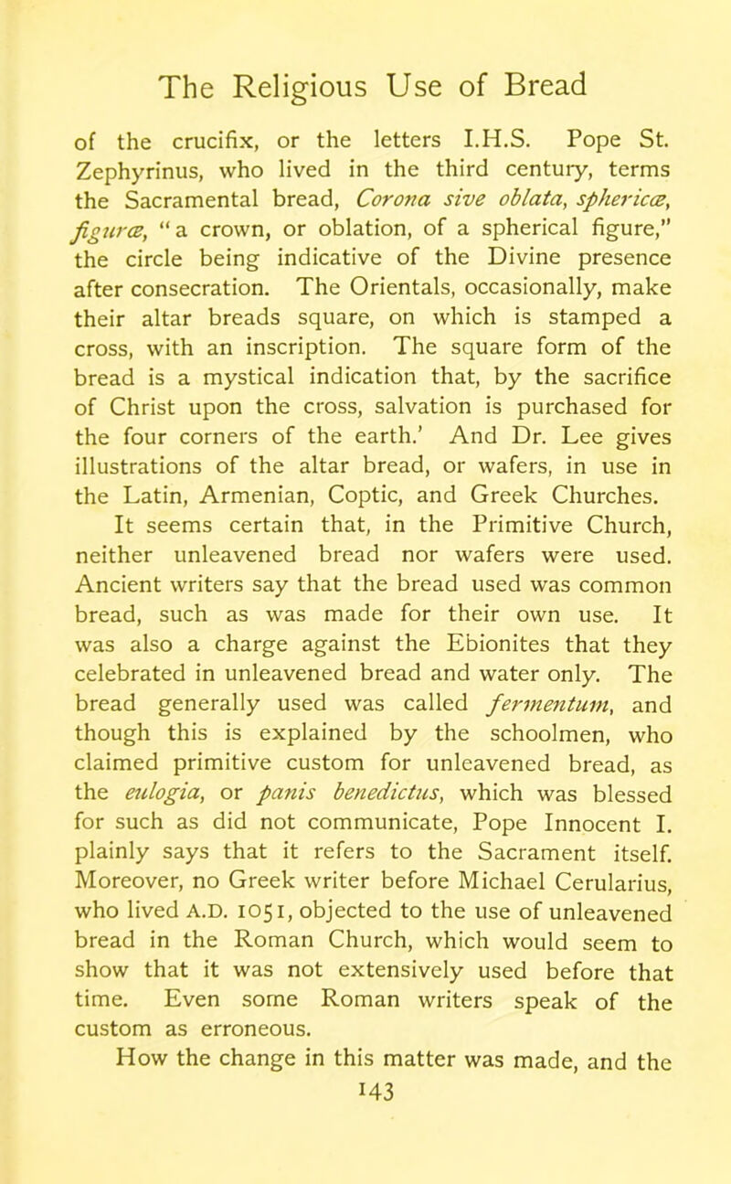 of the crucifix, or the letters I.H.S. Pope St. Zephyrinus, who lived in the third centuiy, terms the Sacramental bread, Corona sive oblata, sphericce, figures, “a crown, or oblation, of a spherical figure,” the circle being indicative of the Divine presence after consecration. The Orientals, occasionally, make their altar breads square, on which is stamped a cross, with an inscription. The square form of the bread is a mystical indication that, by the sacrifice of Christ upon the cross, salvation is purchased for the four corners of the earth.’ And Dr. Lee gives illustrations of the altar bread, or wafers, in use in the Latin, Armenian, Coptic, and Greek Churches. It seems certain that, in the Primitive Church, neither unleavened bread nor wafers were used. Ancient writers say that the bread used was common bread, such as was made for their own use. It was also a charge against the Ebionites that they celebrated in unleavened bread and water only. The bread generally used was called fermentum, and though this is explained by the schoolmen, who claimed primitive custom for unleavened bread, as the eulogia, or panis benedictus, which was blessed for such as did not communicate, Pope Innocent I. plainly says that it refers to the Sacrament itself. Moreover, no Greek writer before Michael Cerularius, who lived A.D. 1051, objected to the use of unleavened bread in the Roman Church, which would seem to show that it was not extensively used before that time. Even some Roman writers speak of the custom as erroneous. How the change in this matter was made, and the